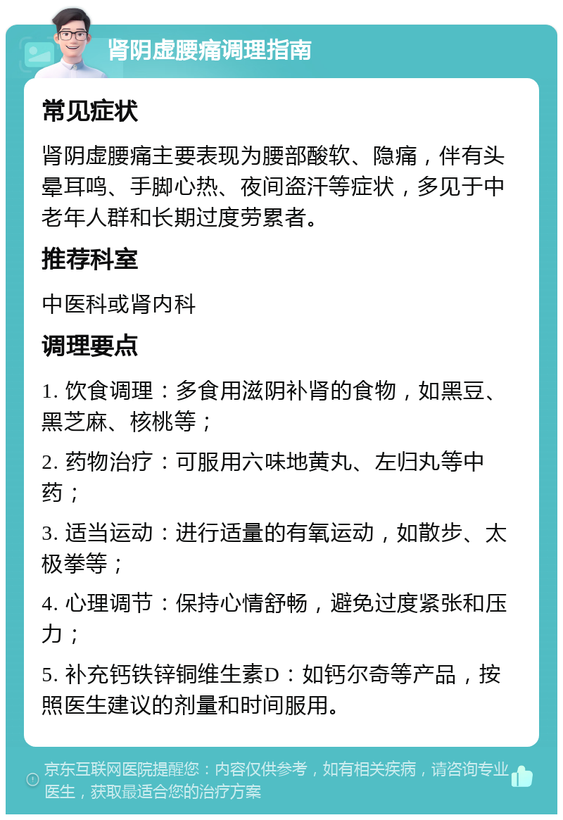 肾阴虚腰痛调理指南 常见症状 肾阴虚腰痛主要表现为腰部酸软、隐痛，伴有头晕耳鸣、手脚心热、夜间盗汗等症状，多见于中老年人群和长期过度劳累者。 推荐科室 中医科或肾内科 调理要点 1. 饮食调理：多食用滋阴补肾的食物，如黑豆、黑芝麻、核桃等； 2. 药物治疗：可服用六味地黄丸、左归丸等中药； 3. 适当运动：进行适量的有氧运动，如散步、太极拳等； 4. 心理调节：保持心情舒畅，避免过度紧张和压力； 5. 补充钙铁锌铜维生素D：如钙尔奇等产品，按照医生建议的剂量和时间服用。