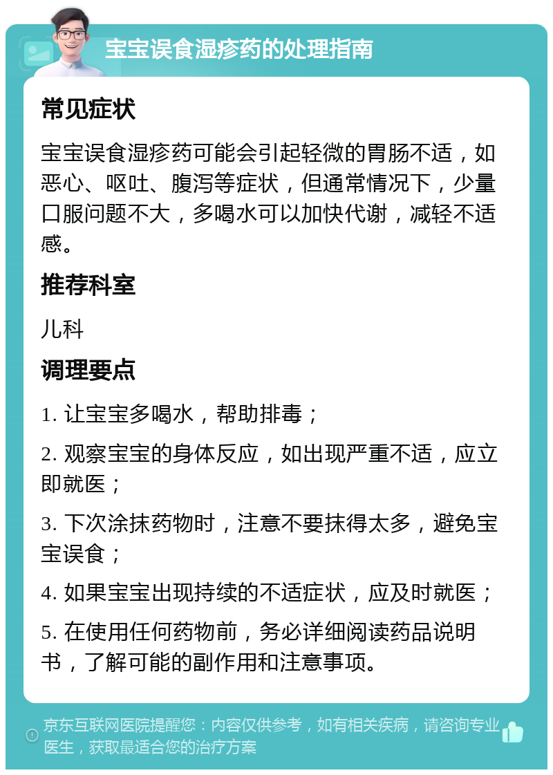 宝宝误食湿疹药的处理指南 常见症状 宝宝误食湿疹药可能会引起轻微的胃肠不适，如恶心、呕吐、腹泻等症状，但通常情况下，少量口服问题不大，多喝水可以加快代谢，减轻不适感。 推荐科室 儿科 调理要点 1. 让宝宝多喝水，帮助排毒； 2. 观察宝宝的身体反应，如出现严重不适，应立即就医； 3. 下次涂抹药物时，注意不要抹得太多，避免宝宝误食； 4. 如果宝宝出现持续的不适症状，应及时就医； 5. 在使用任何药物前，务必详细阅读药品说明书，了解可能的副作用和注意事项。