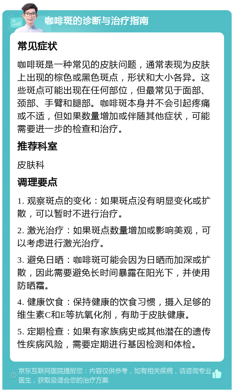 咖啡斑的诊断与治疗指南 常见症状 咖啡斑是一种常见的皮肤问题，通常表现为皮肤上出现的棕色或黑色斑点，形状和大小各异。这些斑点可能出现在任何部位，但最常见于面部、颈部、手臂和腿部。咖啡斑本身并不会引起疼痛或不适，但如果数量增加或伴随其他症状，可能需要进一步的检查和治疗。 推荐科室 皮肤科 调理要点 1. 观察斑点的变化：如果斑点没有明显变化或扩散，可以暂时不进行治疗。 2. 激光治疗：如果斑点数量增加或影响美观，可以考虑进行激光治疗。 3. 避免日晒：咖啡斑可能会因为日晒而加深或扩散，因此需要避免长时间暴露在阳光下，并使用防晒霜。 4. 健康饮食：保持健康的饮食习惯，摄入足够的维生素C和E等抗氧化剂，有助于皮肤健康。 5. 定期检查：如果有家族病史或其他潜在的遗传性疾病风险，需要定期进行基因检测和体检。