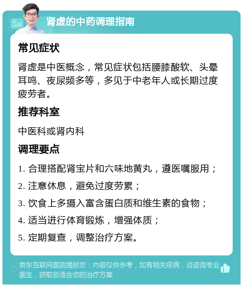 肾虚的中药调理指南 常见症状 肾虚是中医概念，常见症状包括腰膝酸软、头晕耳鸣、夜尿频多等，多见于中老年人或长期过度疲劳者。 推荐科室 中医科或肾内科 调理要点 1. 合理搭配肾宝片和六味地黄丸，遵医嘱服用； 2. 注意休息，避免过度劳累； 3. 饮食上多摄入富含蛋白质和维生素的食物； 4. 适当进行体育锻炼，增强体质； 5. 定期复查，调整治疗方案。