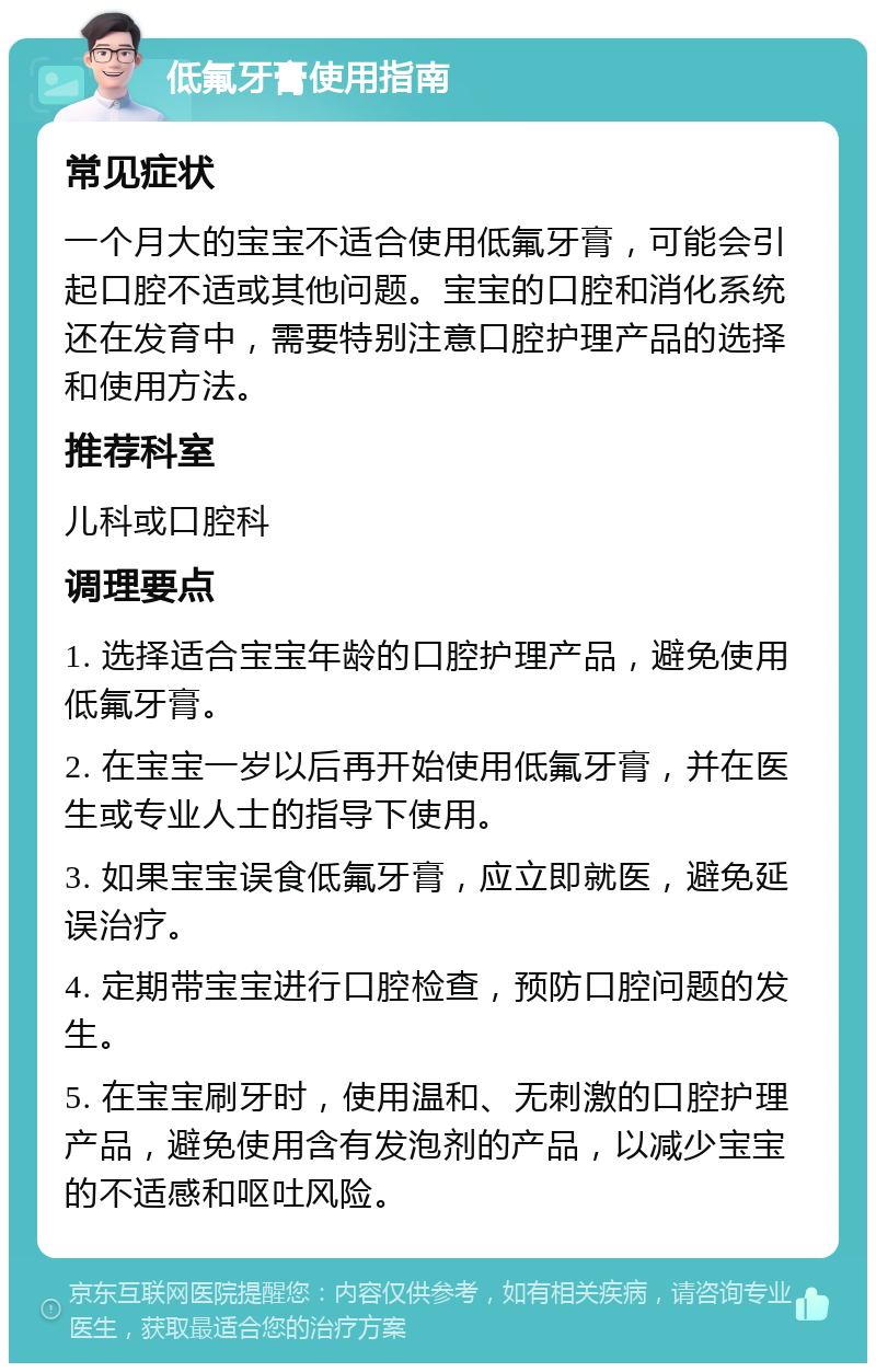 低氟牙膏使用指南 常见症状 一个月大的宝宝不适合使用低氟牙膏，可能会引起口腔不适或其他问题。宝宝的口腔和消化系统还在发育中，需要特别注意口腔护理产品的选择和使用方法。 推荐科室 儿科或口腔科 调理要点 1. 选择适合宝宝年龄的口腔护理产品，避免使用低氟牙膏。 2. 在宝宝一岁以后再开始使用低氟牙膏，并在医生或专业人士的指导下使用。 3. 如果宝宝误食低氟牙膏，应立即就医，避免延误治疗。 4. 定期带宝宝进行口腔检查，预防口腔问题的发生。 5. 在宝宝刷牙时，使用温和、无刺激的口腔护理产品，避免使用含有发泡剂的产品，以减少宝宝的不适感和呕吐风险。