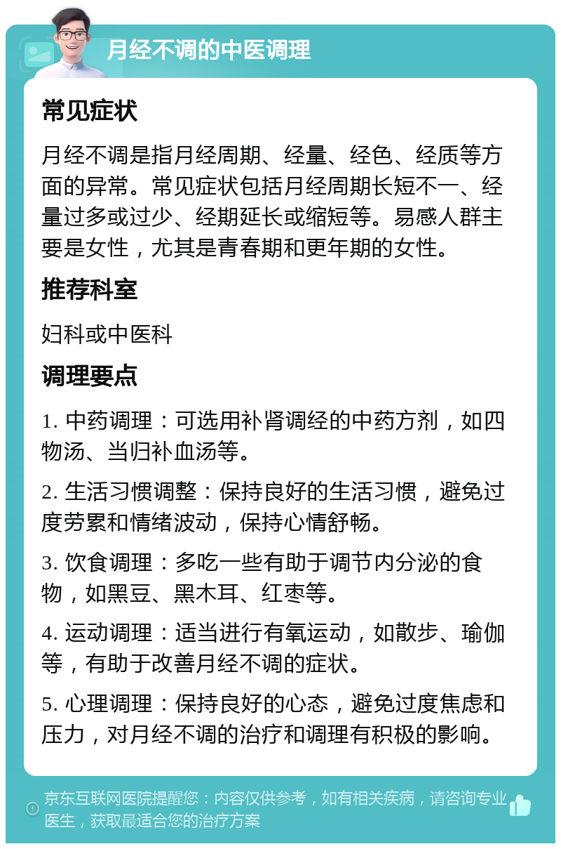 月经不调的中医调理 常见症状 月经不调是指月经周期、经量、经色、经质等方面的异常。常见症状包括月经周期长短不一、经量过多或过少、经期延长或缩短等。易感人群主要是女性，尤其是青春期和更年期的女性。 推荐科室 妇科或中医科 调理要点 1. 中药调理：可选用补肾调经的中药方剂，如四物汤、当归补血汤等。 2. 生活习惯调整：保持良好的生活习惯，避免过度劳累和情绪波动，保持心情舒畅。 3. 饮食调理：多吃一些有助于调节内分泌的食物，如黑豆、黑木耳、红枣等。 4. 运动调理：适当进行有氧运动，如散步、瑜伽等，有助于改善月经不调的症状。 5. 心理调理：保持良好的心态，避免过度焦虑和压力，对月经不调的治疗和调理有积极的影响。