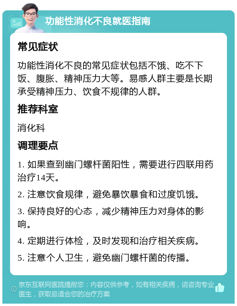 功能性消化不良就医指南 常见症状 功能性消化不良的常见症状包括不饿、吃不下饭、腹胀、精神压力大等。易感人群主要是长期承受精神压力、饮食不规律的人群。 推荐科室 消化科 调理要点 1. 如果查到幽门螺杆菌阳性，需要进行四联用药治疗14天。 2. 注意饮食规律，避免暴饮暴食和过度饥饿。 3. 保持良好的心态，减少精神压力对身体的影响。 4. 定期进行体检，及时发现和治疗相关疾病。 5. 注意个人卫生，避免幽门螺杆菌的传播。