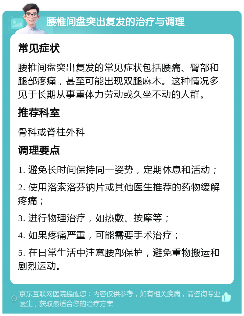 腰椎间盘突出复发的治疗与调理 常见症状 腰椎间盘突出复发的常见症状包括腰痛、臀部和腿部疼痛，甚至可能出现双腿麻木。这种情况多见于长期从事重体力劳动或久坐不动的人群。 推荐科室 骨科或脊柱外科 调理要点 1. 避免长时间保持同一姿势，定期休息和活动； 2. 使用洛索洛芬钠片或其他医生推荐的药物缓解疼痛； 3. 进行物理治疗，如热敷、按摩等； 4. 如果疼痛严重，可能需要手术治疗； 5. 在日常生活中注意腰部保护，避免重物搬运和剧烈运动。