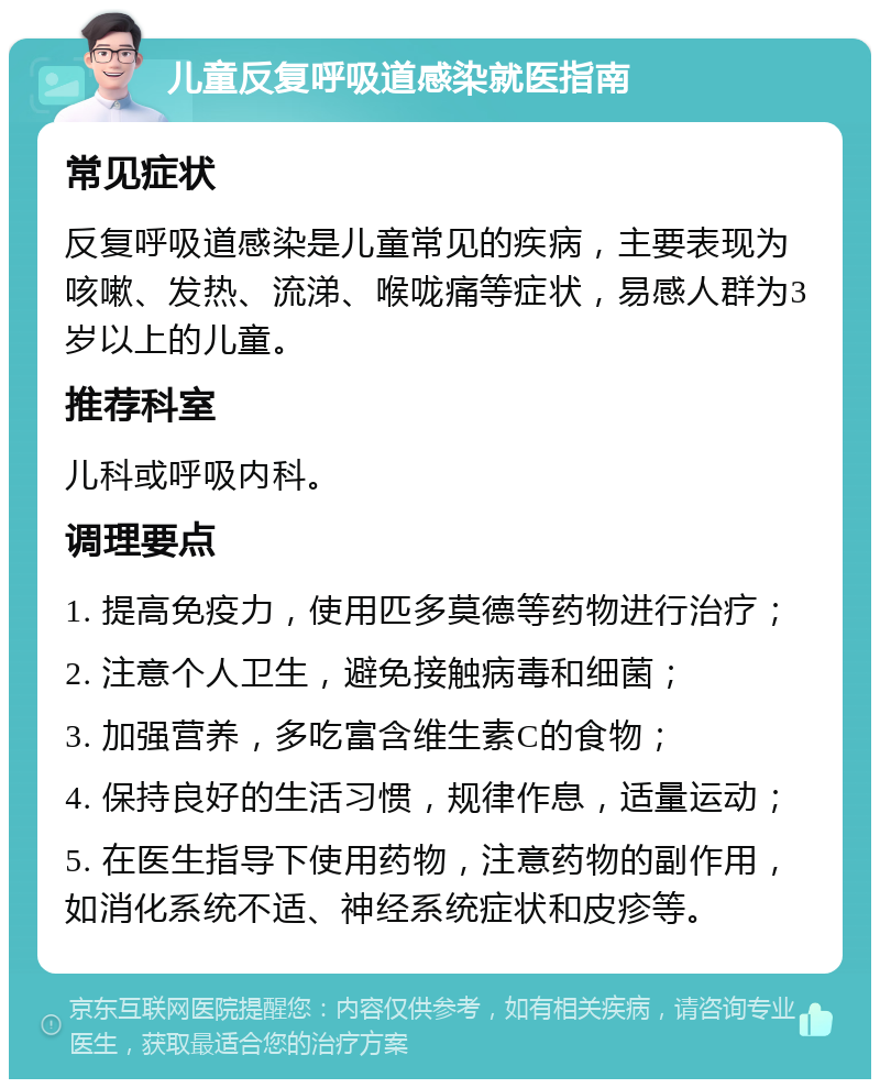 儿童反复呼吸道感染就医指南 常见症状 反复呼吸道感染是儿童常见的疾病，主要表现为咳嗽、发热、流涕、喉咙痛等症状，易感人群为3岁以上的儿童。 推荐科室 儿科或呼吸内科。 调理要点 1. 提高免疫力，使用匹多莫德等药物进行治疗； 2. 注意个人卫生，避免接触病毒和细菌； 3. 加强营养，多吃富含维生素C的食物； 4. 保持良好的生活习惯，规律作息，适量运动； 5. 在医生指导下使用药物，注意药物的副作用，如消化系统不适、神经系统症状和皮疹等。