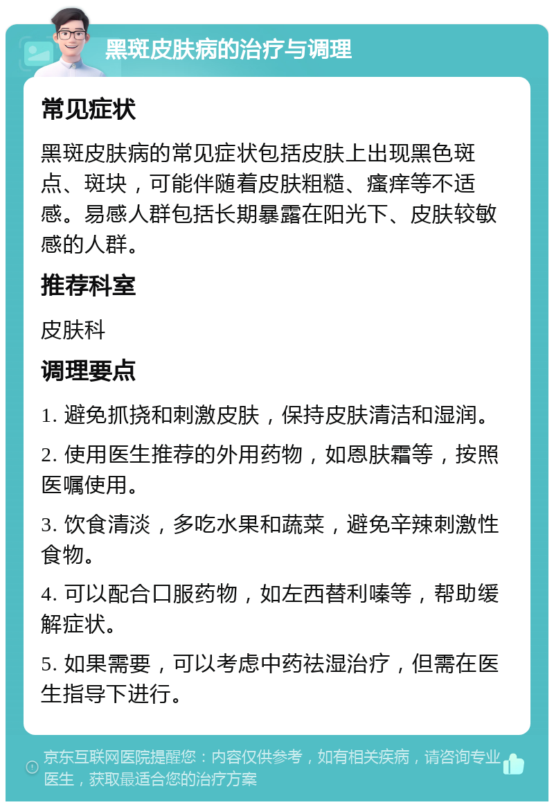 黑斑皮肤病的治疗与调理 常见症状 黑斑皮肤病的常见症状包括皮肤上出现黑色斑点、斑块，可能伴随着皮肤粗糙、瘙痒等不适感。易感人群包括长期暴露在阳光下、皮肤较敏感的人群。 推荐科室 皮肤科 调理要点 1. 避免抓挠和刺激皮肤，保持皮肤清洁和湿润。 2. 使用医生推荐的外用药物，如恩肤霜等，按照医嘱使用。 3. 饮食清淡，多吃水果和蔬菜，避免辛辣刺激性食物。 4. 可以配合口服药物，如左西替利嗪等，帮助缓解症状。 5. 如果需要，可以考虑中药祛湿治疗，但需在医生指导下进行。