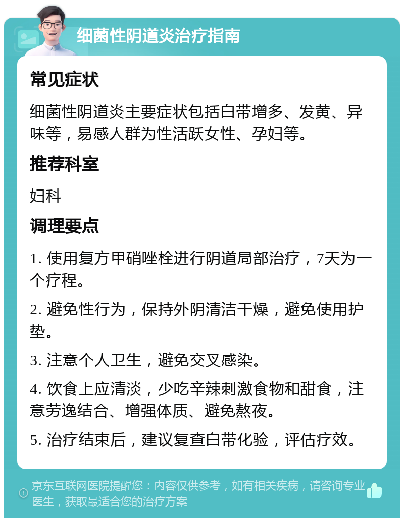 细菌性阴道炎治疗指南 常见症状 细菌性阴道炎主要症状包括白带增多、发黄、异味等，易感人群为性活跃女性、孕妇等。 推荐科室 妇科 调理要点 1. 使用复方甲硝唑栓进行阴道局部治疗，7天为一个疗程。 2. 避免性行为，保持外阴清洁干燥，避免使用护垫。 3. 注意个人卫生，避免交叉感染。 4. 饮食上应清淡，少吃辛辣刺激食物和甜食，注意劳逸结合、增强体质、避免熬夜。 5. 治疗结束后，建议复查白带化验，评估疗效。