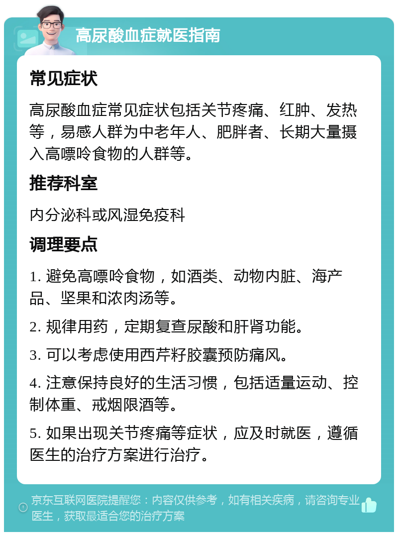 高尿酸血症就医指南 常见症状 高尿酸血症常见症状包括关节疼痛、红肿、发热等，易感人群为中老年人、肥胖者、长期大量摄入高嘌呤食物的人群等。 推荐科室 内分泌科或风湿免疫科 调理要点 1. 避免高嘌呤食物，如酒类、动物内脏、海产品、坚果和浓肉汤等。 2. 规律用药，定期复查尿酸和肝肾功能。 3. 可以考虑使用西芹籽胶囊预防痛风。 4. 注意保持良好的生活习惯，包括适量运动、控制体重、戒烟限酒等。 5. 如果出现关节疼痛等症状，应及时就医，遵循医生的治疗方案进行治疗。