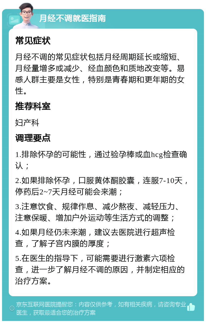 月经不调就医指南 常见症状 月经不调的常见症状包括月经周期延长或缩短、月经量增多或减少、经血颜色和质地改变等。易感人群主要是女性，特别是青春期和更年期的女性。 推荐科室 妇产科 调理要点 1.排除怀孕的可能性，通过验孕棒或血hcg检查确认； 2.如果排除怀孕，口服黄体酮胶囊，连服7-10天，停药后2~7天月经可能会来潮； 3.注意饮食、规律作息、减少熬夜、减轻压力、注意保暖、增加户外运动等生活方式的调整； 4.如果月经仍未来潮，建议去医院进行超声检查，了解子宫内膜的厚度； 5.在医生的指导下，可能需要进行激素六项检查，进一步了解月经不调的原因，并制定相应的治疗方案。