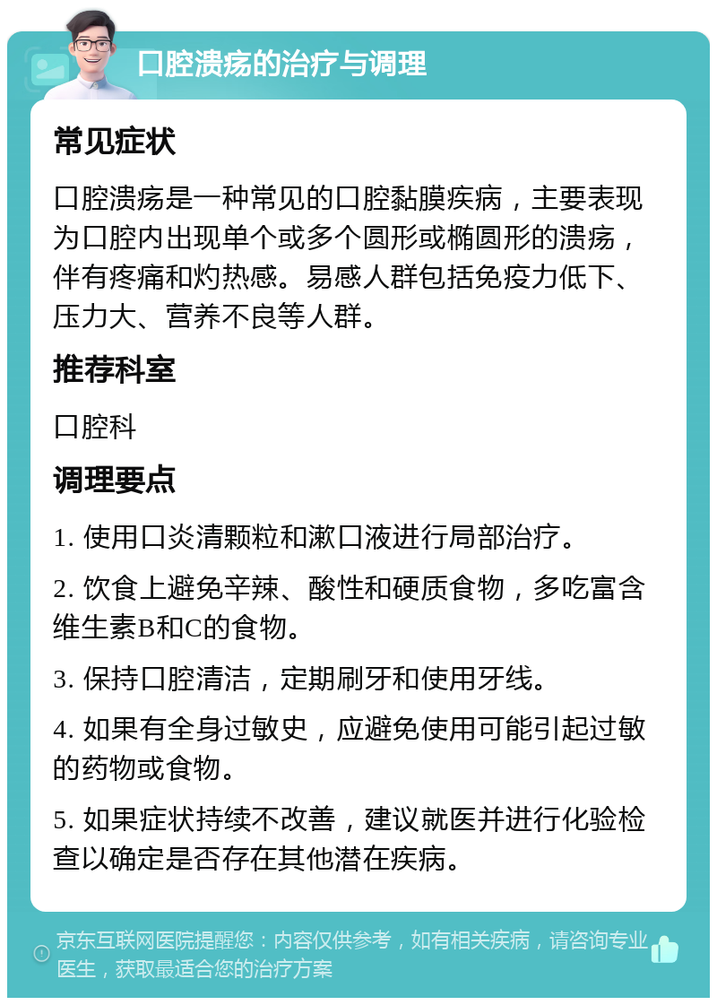 口腔溃疡的治疗与调理 常见症状 口腔溃疡是一种常见的口腔黏膜疾病，主要表现为口腔内出现单个或多个圆形或椭圆形的溃疡，伴有疼痛和灼热感。易感人群包括免疫力低下、压力大、营养不良等人群。 推荐科室 口腔科 调理要点 1. 使用口炎清颗粒和漱口液进行局部治疗。 2. 饮食上避免辛辣、酸性和硬质食物，多吃富含维生素B和C的食物。 3. 保持口腔清洁，定期刷牙和使用牙线。 4. 如果有全身过敏史，应避免使用可能引起过敏的药物或食物。 5. 如果症状持续不改善，建议就医并进行化验检查以确定是否存在其他潜在疾病。