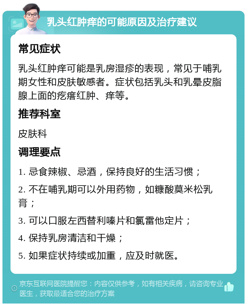 乳头红肿痒的可能原因及治疗建议 常见症状 乳头红肿痒可能是乳房湿疹的表现，常见于哺乳期女性和皮肤敏感者。症状包括乳头和乳晕皮脂腺上面的疙瘩红肿、痒等。 推荐科室 皮肤科 调理要点 1. 忌食辣椒、忌酒，保持良好的生活习惯； 2. 不在哺乳期可以外用药物，如糠酸莫米松乳膏； 3. 可以口服左西替利嗪片和氯雷他定片； 4. 保持乳房清洁和干燥； 5. 如果症状持续或加重，应及时就医。