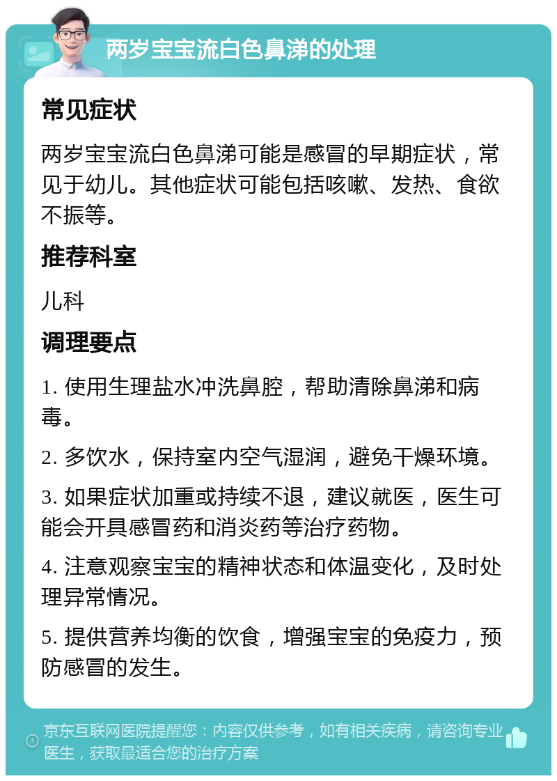 两岁宝宝流白色鼻涕的处理 常见症状 两岁宝宝流白色鼻涕可能是感冒的早期症状，常见于幼儿。其他症状可能包括咳嗽、发热、食欲不振等。 推荐科室 儿科 调理要点 1. 使用生理盐水冲洗鼻腔，帮助清除鼻涕和病毒。 2. 多饮水，保持室内空气湿润，避免干燥环境。 3. 如果症状加重或持续不退，建议就医，医生可能会开具感冒药和消炎药等治疗药物。 4. 注意观察宝宝的精神状态和体温变化，及时处理异常情况。 5. 提供营养均衡的饮食，增强宝宝的免疫力，预防感冒的发生。