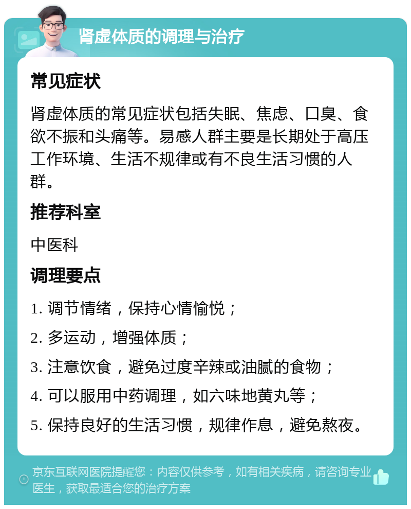 肾虚体质的调理与治疗 常见症状 肾虚体质的常见症状包括失眠、焦虑、口臭、食欲不振和头痛等。易感人群主要是长期处于高压工作环境、生活不规律或有不良生活习惯的人群。 推荐科室 中医科 调理要点 1. 调节情绪，保持心情愉悦； 2. 多运动，增强体质； 3. 注意饮食，避免过度辛辣或油腻的食物； 4. 可以服用中药调理，如六味地黄丸等； 5. 保持良好的生活习惯，规律作息，避免熬夜。