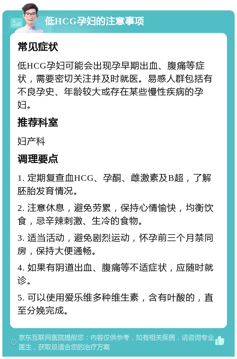 低HCG孕妇的注意事项 常见症状 低HCG孕妇可能会出现孕早期出血、腹痛等症状，需要密切关注并及时就医。易感人群包括有不良孕史、年龄较大或存在某些慢性疾病的孕妇。 推荐科室 妇产科 调理要点 1. 定期复查血HCG、孕酮、雌激素及B超，了解胚胎发育情况。 2. 注意休息，避免劳累，保持心情愉快，均衡饮食，忌辛辣刺激、生冷的食物。 3. 适当活动，避免剧烈运动，怀孕前三个月禁同房，保持大便通畅。 4. 如果有阴道出血、腹痛等不适症状，应随时就诊。 5. 可以使用爱乐维多种维生素，含有叶酸的，直至分娩完成。