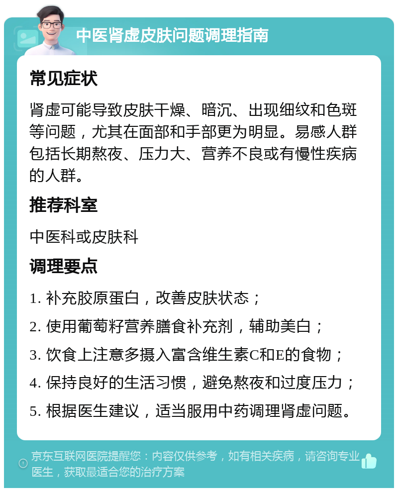 中医肾虚皮肤问题调理指南 常见症状 肾虚可能导致皮肤干燥、暗沉、出现细纹和色斑等问题，尤其在面部和手部更为明显。易感人群包括长期熬夜、压力大、营养不良或有慢性疾病的人群。 推荐科室 中医科或皮肤科 调理要点 1. 补充胶原蛋白，改善皮肤状态； 2. 使用葡萄籽营养膳食补充剂，辅助美白； 3. 饮食上注意多摄入富含维生素C和E的食物； 4. 保持良好的生活习惯，避免熬夜和过度压力； 5. 根据医生建议，适当服用中药调理肾虚问题。