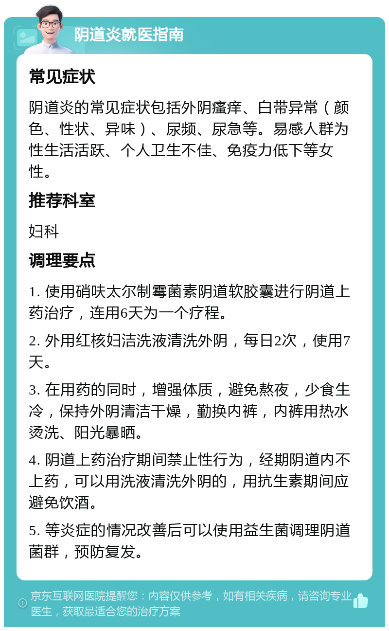 阴道炎就医指南 常见症状 阴道炎的常见症状包括外阴瘙痒、白带异常（颜色、性状、异味）、尿频、尿急等。易感人群为性生活活跃、个人卫生不佳、免疫力低下等女性。 推荐科室 妇科 调理要点 1. 使用硝呋太尔制霉菌素阴道软胶囊进行阴道上药治疗，连用6天为一个疗程。 2. 外用红核妇洁洗液清洗外阴，每日2次，使用7天。 3. 在用药的同时，增强体质，避免熬夜，少食生冷，保持外阴清洁干燥，勤换内裤，内裤用热水烫洗、阳光暴晒。 4. 阴道上药治疗期间禁止性行为，经期阴道内不上药，可以用洗液清洗外阴的，用抗生素期间应避免饮酒。 5. 等炎症的情况改善后可以使用益生菌调理阴道菌群，预防复发。