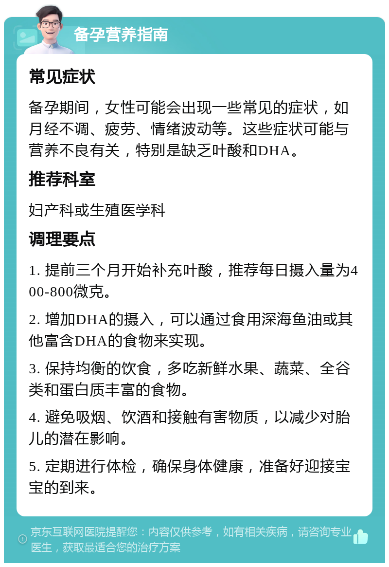 备孕营养指南 常见症状 备孕期间，女性可能会出现一些常见的症状，如月经不调、疲劳、情绪波动等。这些症状可能与营养不良有关，特别是缺乏叶酸和DHA。 推荐科室 妇产科或生殖医学科 调理要点 1. 提前三个月开始补充叶酸，推荐每日摄入量为400-800微克。 2. 增加DHA的摄入，可以通过食用深海鱼油或其他富含DHA的食物来实现。 3. 保持均衡的饮食，多吃新鲜水果、蔬菜、全谷类和蛋白质丰富的食物。 4. 避免吸烟、饮酒和接触有害物质，以减少对胎儿的潜在影响。 5. 定期进行体检，确保身体健康，准备好迎接宝宝的到来。