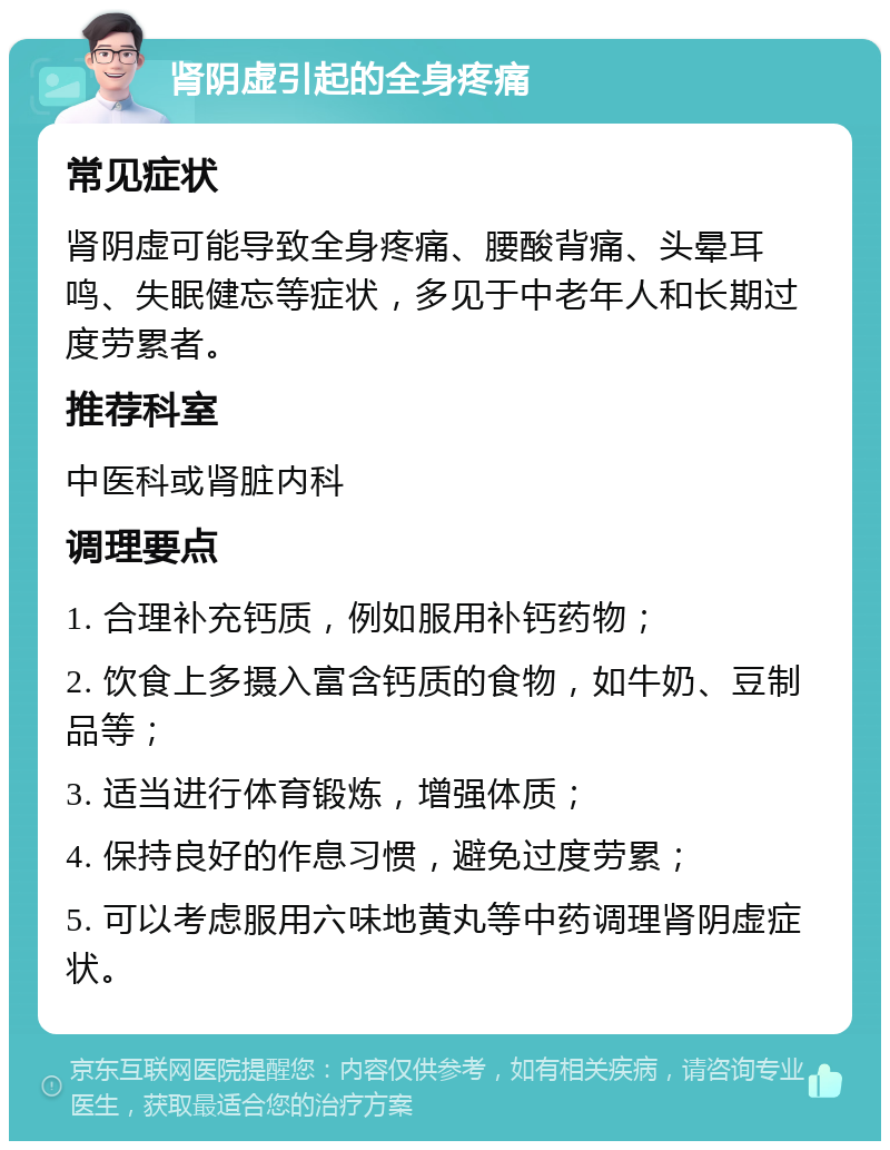 肾阴虚引起的全身疼痛 常见症状 肾阴虚可能导致全身疼痛、腰酸背痛、头晕耳鸣、失眠健忘等症状，多见于中老年人和长期过度劳累者。 推荐科室 中医科或肾脏内科 调理要点 1. 合理补充钙质，例如服用补钙药物； 2. 饮食上多摄入富含钙质的食物，如牛奶、豆制品等； 3. 适当进行体育锻炼，增强体质； 4. 保持良好的作息习惯，避免过度劳累； 5. 可以考虑服用六味地黄丸等中药调理肾阴虚症状。