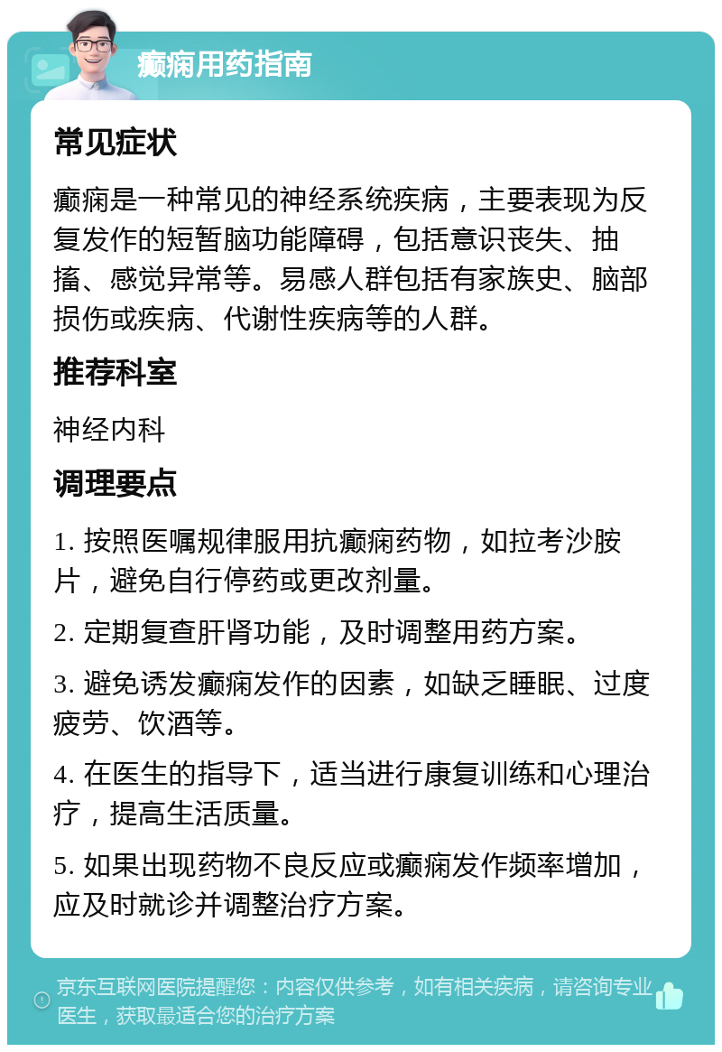 癫痫用药指南 常见症状 癫痫是一种常见的神经系统疾病，主要表现为反复发作的短暂脑功能障碍，包括意识丧失、抽搐、感觉异常等。易感人群包括有家族史、脑部损伤或疾病、代谢性疾病等的人群。 推荐科室 神经内科 调理要点 1. 按照医嘱规律服用抗癫痫药物，如拉考沙胺片，避免自行停药或更改剂量。 2. 定期复查肝肾功能，及时调整用药方案。 3. 避免诱发癫痫发作的因素，如缺乏睡眠、过度疲劳、饮酒等。 4. 在医生的指导下，适当进行康复训练和心理治疗，提高生活质量。 5. 如果出现药物不良反应或癫痫发作频率增加，应及时就诊并调整治疗方案。