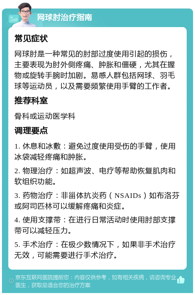 网球肘治疗指南 常见症状 网球肘是一种常见的肘部过度使用引起的损伤，主要表现为肘外侧疼痛、肿胀和僵硬，尤其在握物或旋转手腕时加剧。易感人群包括网球、羽毛球等运动员，以及需要频繁使用手臂的工作者。 推荐科室 骨科或运动医学科 调理要点 1. 休息和冰敷：避免过度使用受伤的手臂，使用冰袋减轻疼痛和肿胀。 2. 物理治疗：如超声波、电疗等帮助恢复肌肉和软组织功能。 3. 药物治疗：非甾体抗炎药（NSAIDs）如布洛芬或阿司匹林可以缓解疼痛和炎症。 4. 使用支撑带：在进行日常活动时使用肘部支撑带可以减轻压力。 5. 手术治疗：在极少数情况下，如果非手术治疗无效，可能需要进行手术治疗。