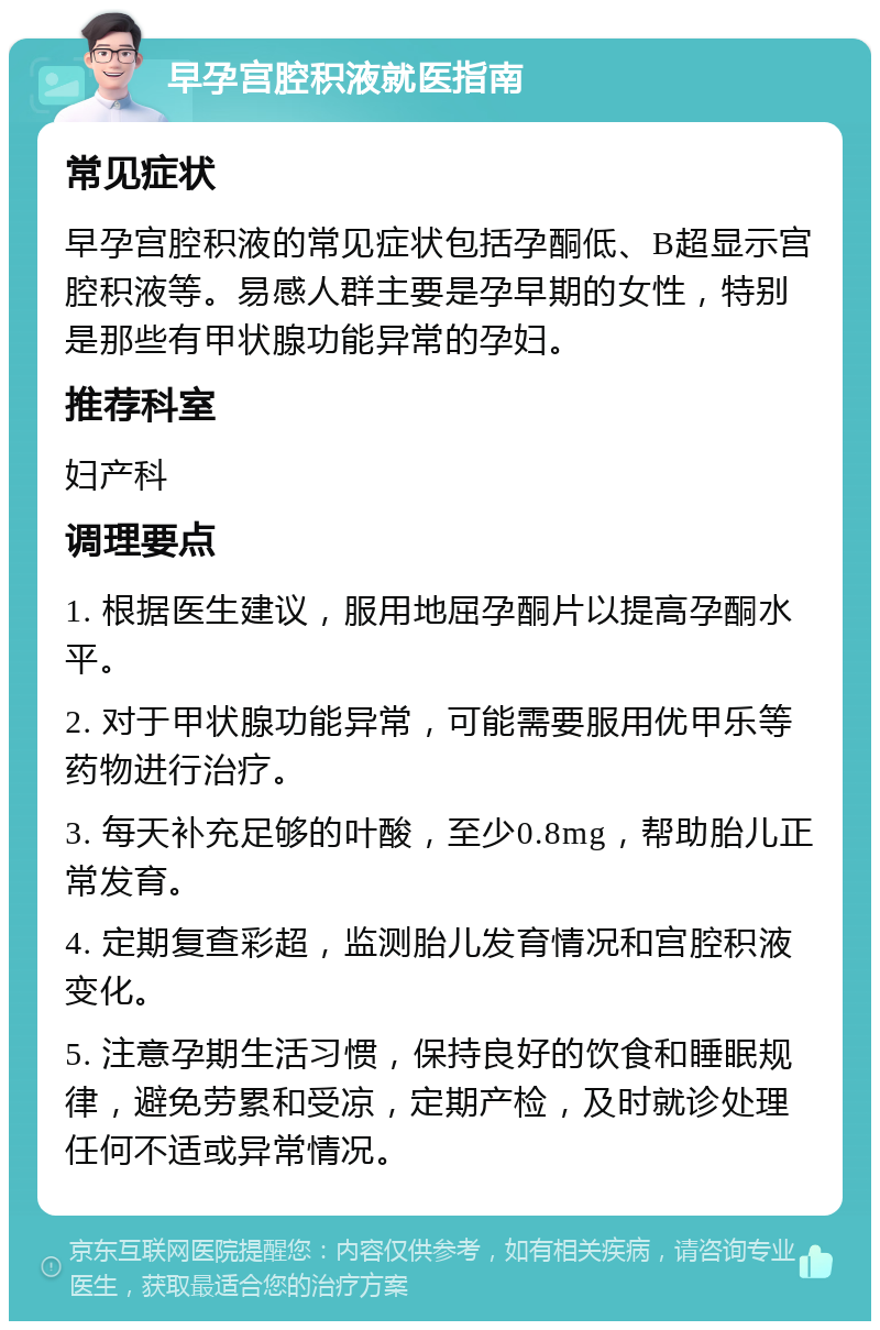 早孕宫腔积液就医指南 常见症状 早孕宫腔积液的常见症状包括孕酮低、B超显示宫腔积液等。易感人群主要是孕早期的女性，特别是那些有甲状腺功能异常的孕妇。 推荐科室 妇产科 调理要点 1. 根据医生建议，服用地屈孕酮片以提高孕酮水平。 2. 对于甲状腺功能异常，可能需要服用优甲乐等药物进行治疗。 3. 每天补充足够的叶酸，至少0.8mg，帮助胎儿正常发育。 4. 定期复查彩超，监测胎儿发育情况和宫腔积液变化。 5. 注意孕期生活习惯，保持良好的饮食和睡眠规律，避免劳累和受凉，定期产检，及时就诊处理任何不适或异常情况。