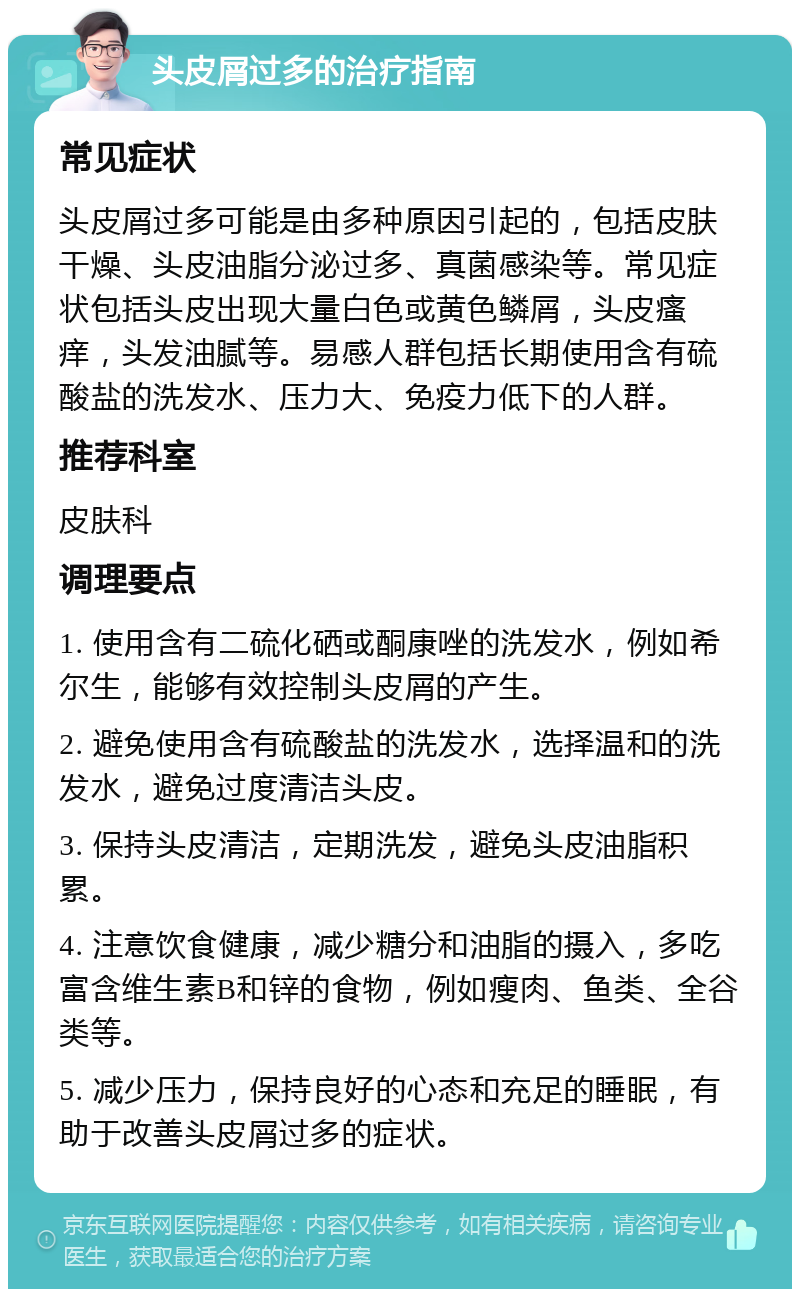 头皮屑过多的治疗指南 常见症状 头皮屑过多可能是由多种原因引起的，包括皮肤干燥、头皮油脂分泌过多、真菌感染等。常见症状包括头皮出现大量白色或黄色鳞屑，头皮瘙痒，头发油腻等。易感人群包括长期使用含有硫酸盐的洗发水、压力大、免疫力低下的人群。 推荐科室 皮肤科 调理要点 1. 使用含有二硫化硒或酮康唑的洗发水，例如希尔生，能够有效控制头皮屑的产生。 2. 避免使用含有硫酸盐的洗发水，选择温和的洗发水，避免过度清洁头皮。 3. 保持头皮清洁，定期洗发，避免头皮油脂积累。 4. 注意饮食健康，减少糖分和油脂的摄入，多吃富含维生素B和锌的食物，例如瘦肉、鱼类、全谷类等。 5. 减少压力，保持良好的心态和充足的睡眠，有助于改善头皮屑过多的症状。