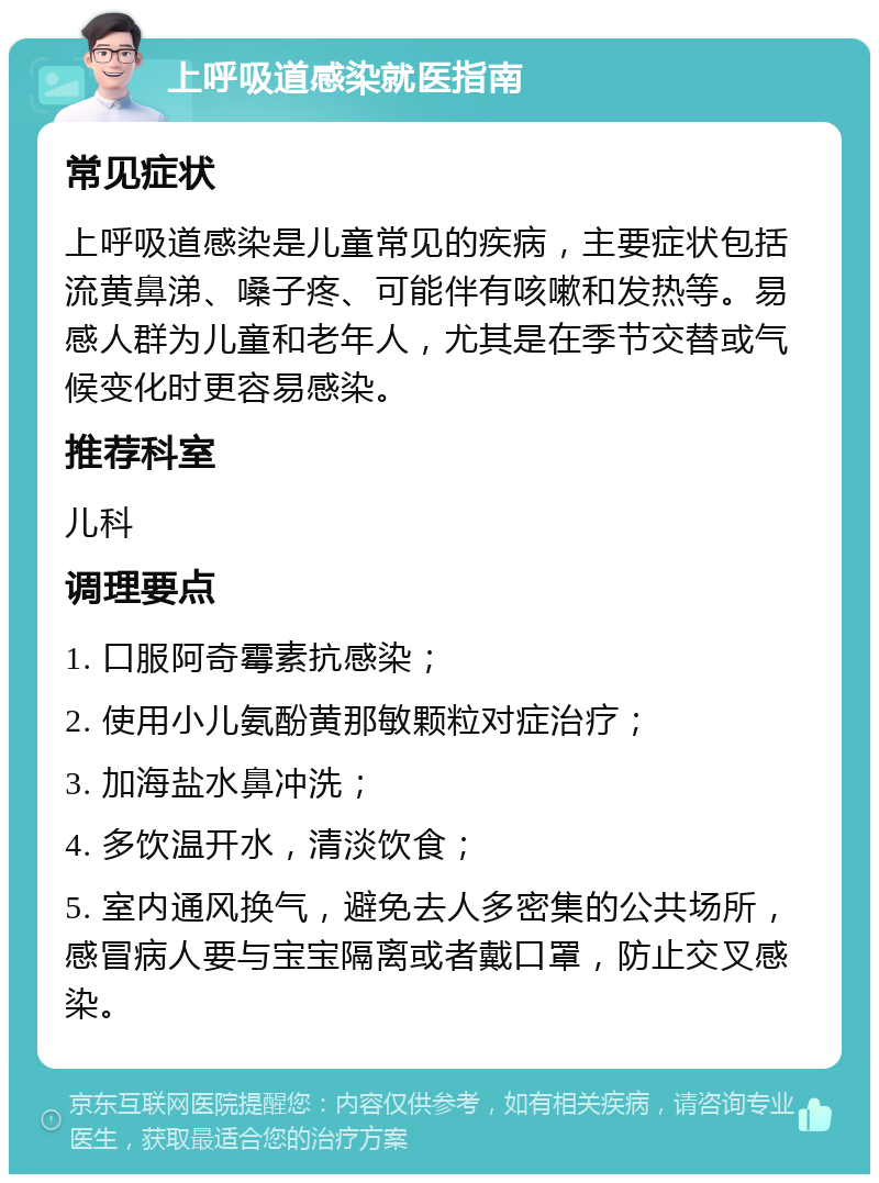 上呼吸道感染就医指南 常见症状 上呼吸道感染是儿童常见的疾病，主要症状包括流黄鼻涕、嗓子疼、可能伴有咳嗽和发热等。易感人群为儿童和老年人，尤其是在季节交替或气候变化时更容易感染。 推荐科室 儿科 调理要点 1. 口服阿奇霉素抗感染； 2. 使用小儿氨酚黄那敏颗粒对症治疗； 3. 加海盐水鼻冲洗； 4. 多饮温开水，清淡饮食； 5. 室内通风换气，避免去人多密集的公共场所，感冒病人要与宝宝隔离或者戴口罩，防止交叉感染。