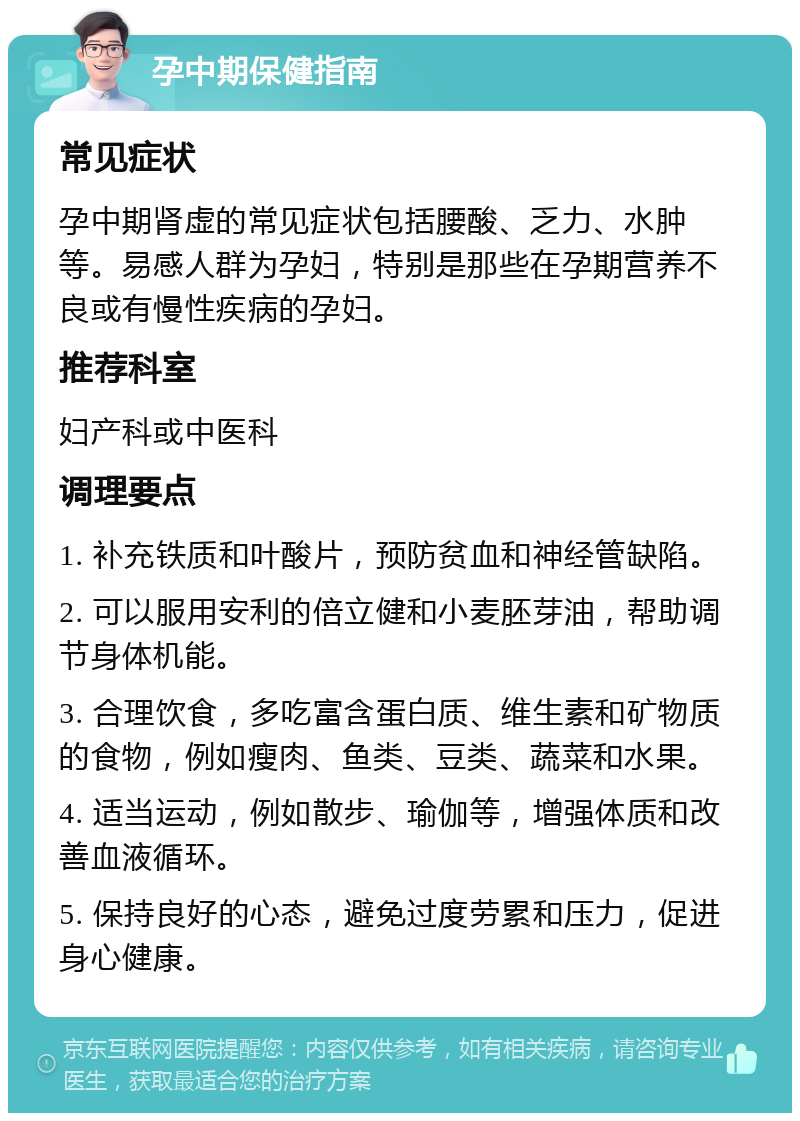 孕中期保健指南 常见症状 孕中期肾虚的常见症状包括腰酸、乏力、水肿等。易感人群为孕妇，特别是那些在孕期营养不良或有慢性疾病的孕妇。 推荐科室 妇产科或中医科 调理要点 1. 补充铁质和叶酸片，预防贫血和神经管缺陷。 2. 可以服用安利的倍立健和小麦胚芽油，帮助调节身体机能。 3. 合理饮食，多吃富含蛋白质、维生素和矿物质的食物，例如瘦肉、鱼类、豆类、蔬菜和水果。 4. 适当运动，例如散步、瑜伽等，增强体质和改善血液循环。 5. 保持良好的心态，避免过度劳累和压力，促进身心健康。