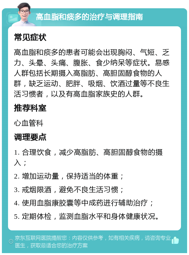 高血脂和痰多的治疗与调理指南 常见症状 高血脂和痰多的患者可能会出现胸闷、气短、乏力、头晕、头痛、腹胀、食少纳呆等症状。易感人群包括长期摄入高脂肪、高胆固醇食物的人群，缺乏运动、肥胖、吸烟、饮酒过量等不良生活习惯者，以及有高血脂家族史的人群。 推荐科室 心血管科 调理要点 1. 合理饮食，减少高脂肪、高胆固醇食物的摄入； 2. 增加运动量，保持适当的体重； 3. 戒烟限酒，避免不良生活习惯； 4. 使用血脂康胶囊等中成药进行辅助治疗； 5. 定期体检，监测血脂水平和身体健康状况。