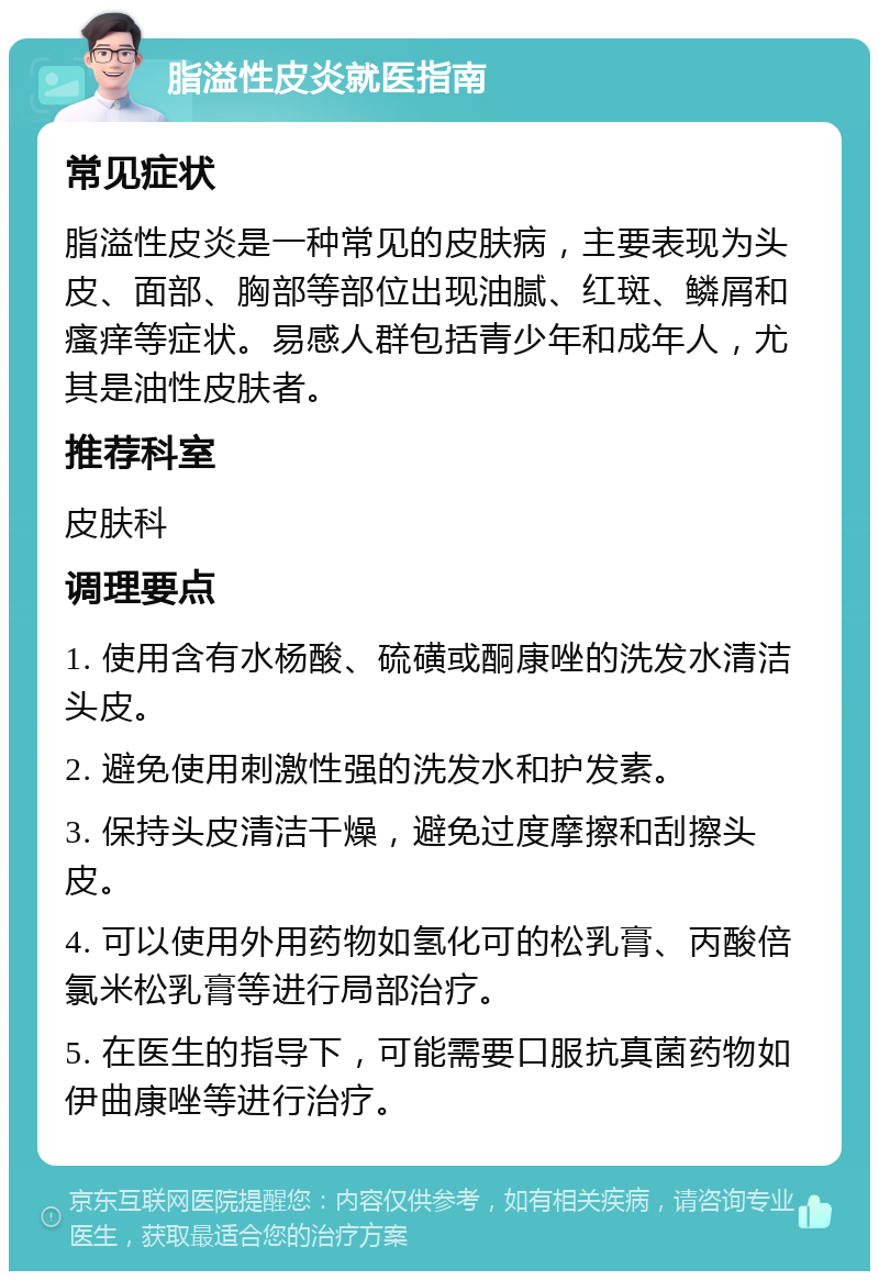 脂溢性皮炎就医指南 常见症状 脂溢性皮炎是一种常见的皮肤病，主要表现为头皮、面部、胸部等部位出现油腻、红斑、鳞屑和瘙痒等症状。易感人群包括青少年和成年人，尤其是油性皮肤者。 推荐科室 皮肤科 调理要点 1. 使用含有水杨酸、硫磺或酮康唑的洗发水清洁头皮。 2. 避免使用刺激性强的洗发水和护发素。 3. 保持头皮清洁干燥，避免过度摩擦和刮擦头皮。 4. 可以使用外用药物如氢化可的松乳膏、丙酸倍氯米松乳膏等进行局部治疗。 5. 在医生的指导下，可能需要口服抗真菌药物如伊曲康唑等进行治疗。