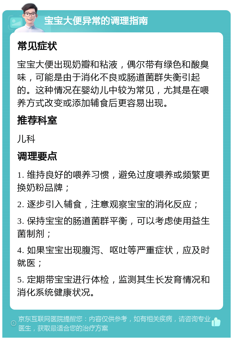 宝宝大便异常的调理指南 常见症状 宝宝大便出现奶瓣和粘液，偶尔带有绿色和酸臭味，可能是由于消化不良或肠道菌群失衡引起的。这种情况在婴幼儿中较为常见，尤其是在喂养方式改变或添加辅食后更容易出现。 推荐科室 儿科 调理要点 1. 维持良好的喂养习惯，避免过度喂养或频繁更换奶粉品牌； 2. 逐步引入辅食，注意观察宝宝的消化反应； 3. 保持宝宝的肠道菌群平衡，可以考虑使用益生菌制剂； 4. 如果宝宝出现腹泻、呕吐等严重症状，应及时就医； 5. 定期带宝宝进行体检，监测其生长发育情况和消化系统健康状况。