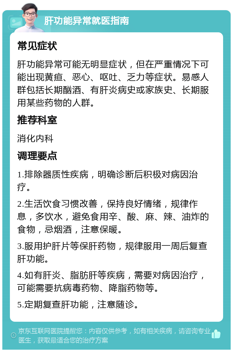 肝功能异常就医指南 常见症状 肝功能异常可能无明显症状，但在严重情况下可能出现黄疸、恶心、呕吐、乏力等症状。易感人群包括长期酗酒、有肝炎病史或家族史、长期服用某些药物的人群。 推荐科室 消化内科 调理要点 1.排除器质性疾病，明确诊断后积极对病因治疗。 2.生活饮食习惯改善，保持良好情绪，规律作息，多饮水，避免食用辛、酸、麻、辣、油炸的食物，忌烟酒，注意保暖。 3.服用护肝片等保肝药物，规律服用一周后复查肝功能。 4.如有肝炎、脂肪肝等疾病，需要对病因治疗，可能需要抗病毒药物、降脂药物等。 5.定期复查肝功能，注意随诊。