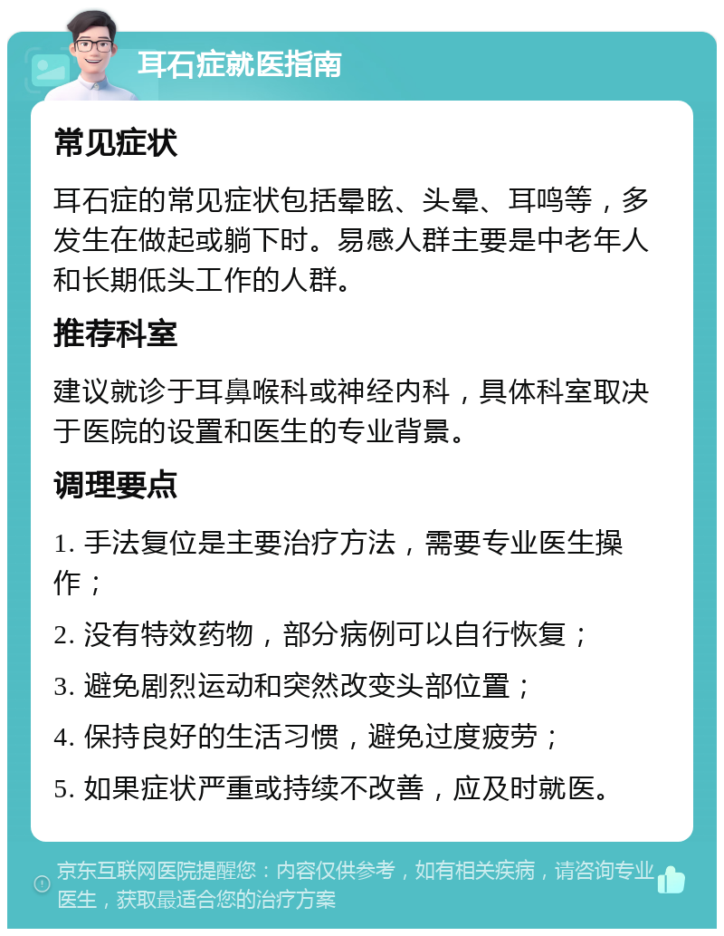 耳石症就医指南 常见症状 耳石症的常见症状包括晕眩、头晕、耳鸣等，多发生在做起或躺下时。易感人群主要是中老年人和长期低头工作的人群。 推荐科室 建议就诊于耳鼻喉科或神经内科，具体科室取决于医院的设置和医生的专业背景。 调理要点 1. 手法复位是主要治疗方法，需要专业医生操作； 2. 没有特效药物，部分病例可以自行恢复； 3. 避免剧烈运动和突然改变头部位置； 4. 保持良好的生活习惯，避免过度疲劳； 5. 如果症状严重或持续不改善，应及时就医。