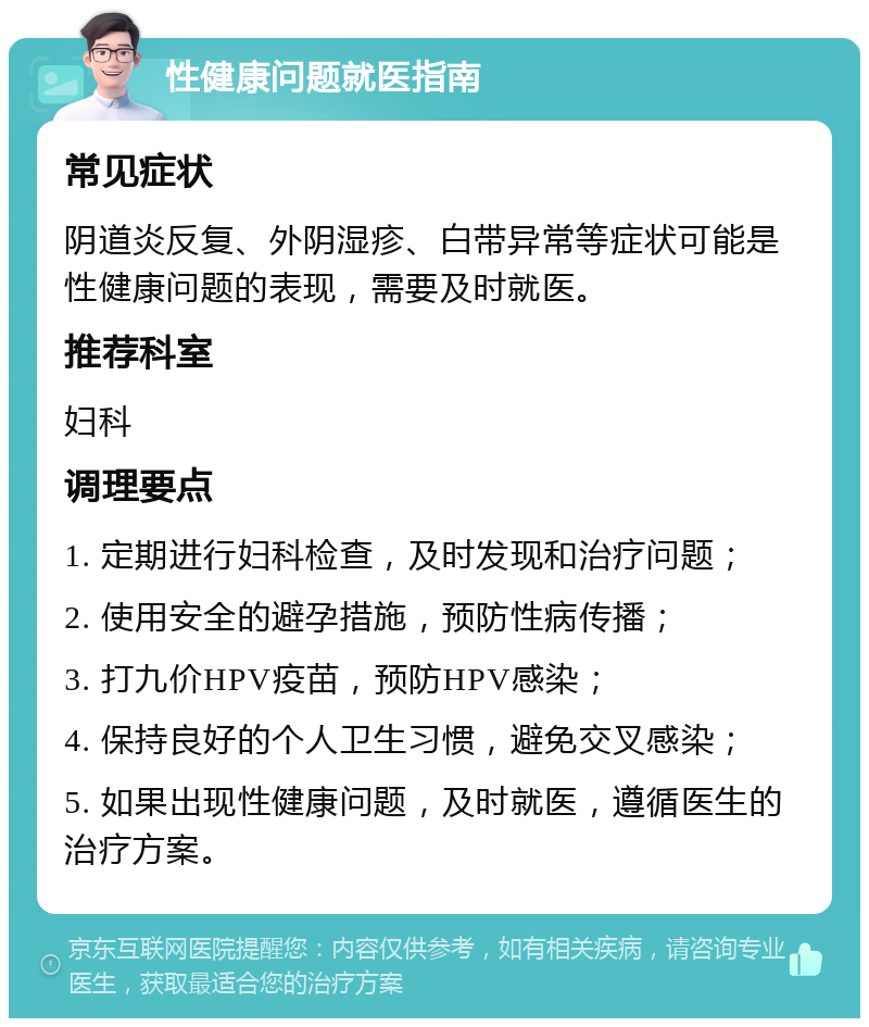 性健康问题就医指南 常见症状 阴道炎反复、外阴湿疹、白带异常等症状可能是性健康问题的表现，需要及时就医。 推荐科室 妇科 调理要点 1. 定期进行妇科检查，及时发现和治疗问题； 2. 使用安全的避孕措施，预防性病传播； 3. 打九价HPV疫苗，预防HPV感染； 4. 保持良好的个人卫生习惯，避免交叉感染； 5. 如果出现性健康问题，及时就医，遵循医生的治疗方案。