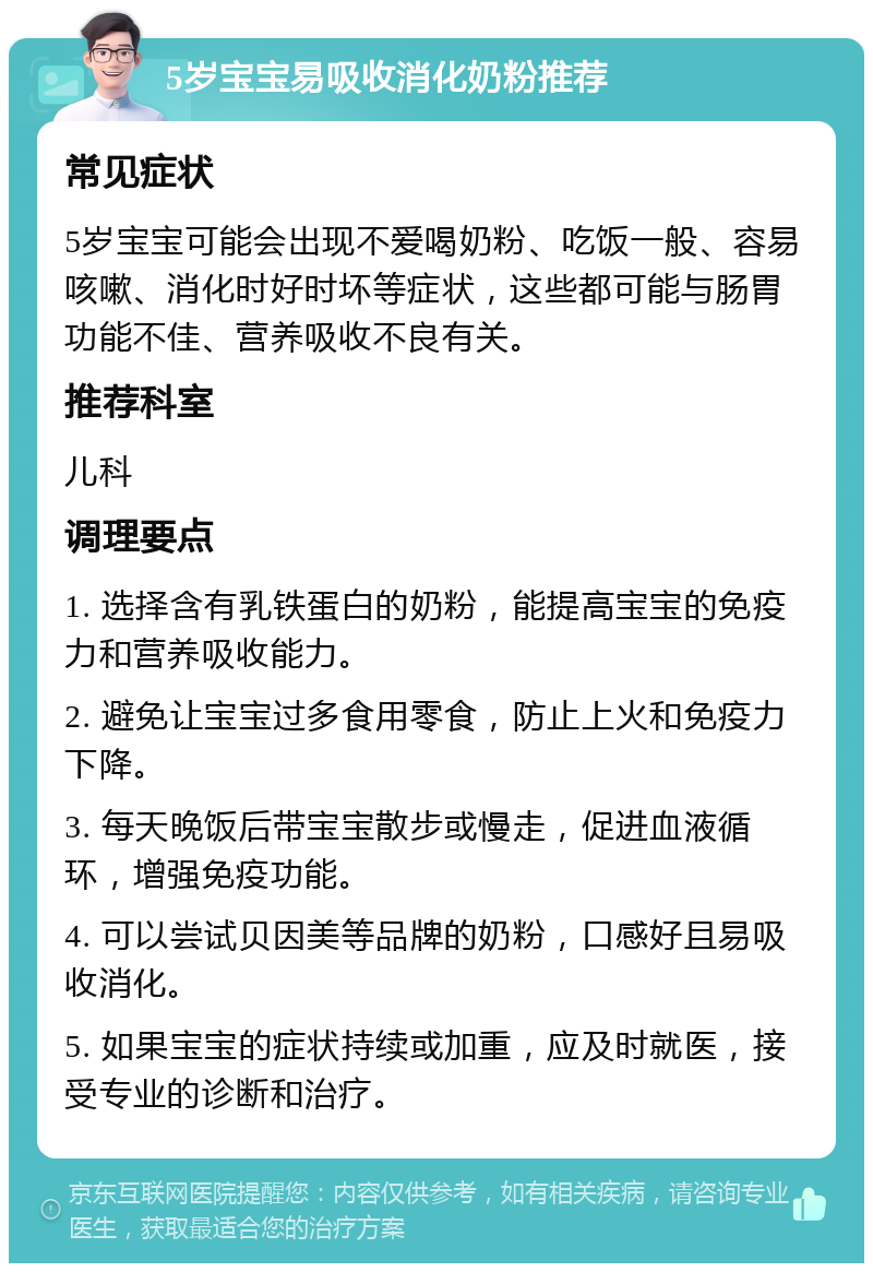 5岁宝宝易吸收消化奶粉推荐 常见症状 5岁宝宝可能会出现不爱喝奶粉、吃饭一般、容易咳嗽、消化时好时坏等症状，这些都可能与肠胃功能不佳、营养吸收不良有关。 推荐科室 儿科 调理要点 1. 选择含有乳铁蛋白的奶粉，能提高宝宝的免疫力和营养吸收能力。 2. 避免让宝宝过多食用零食，防止上火和免疫力下降。 3. 每天晚饭后带宝宝散步或慢走，促进血液循环，增强免疫功能。 4. 可以尝试贝因美等品牌的奶粉，口感好且易吸收消化。 5. 如果宝宝的症状持续或加重，应及时就医，接受专业的诊断和治疗。