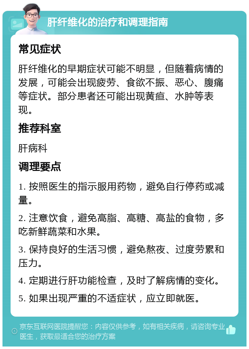 肝纤维化的治疗和调理指南 常见症状 肝纤维化的早期症状可能不明显，但随着病情的发展，可能会出现疲劳、食欲不振、恶心、腹痛等症状。部分患者还可能出现黄疸、水肿等表现。 推荐科室 肝病科 调理要点 1. 按照医生的指示服用药物，避免自行停药或减量。 2. 注意饮食，避免高脂、高糖、高盐的食物，多吃新鲜蔬菜和水果。 3. 保持良好的生活习惯，避免熬夜、过度劳累和压力。 4. 定期进行肝功能检查，及时了解病情的变化。 5. 如果出现严重的不适症状，应立即就医。