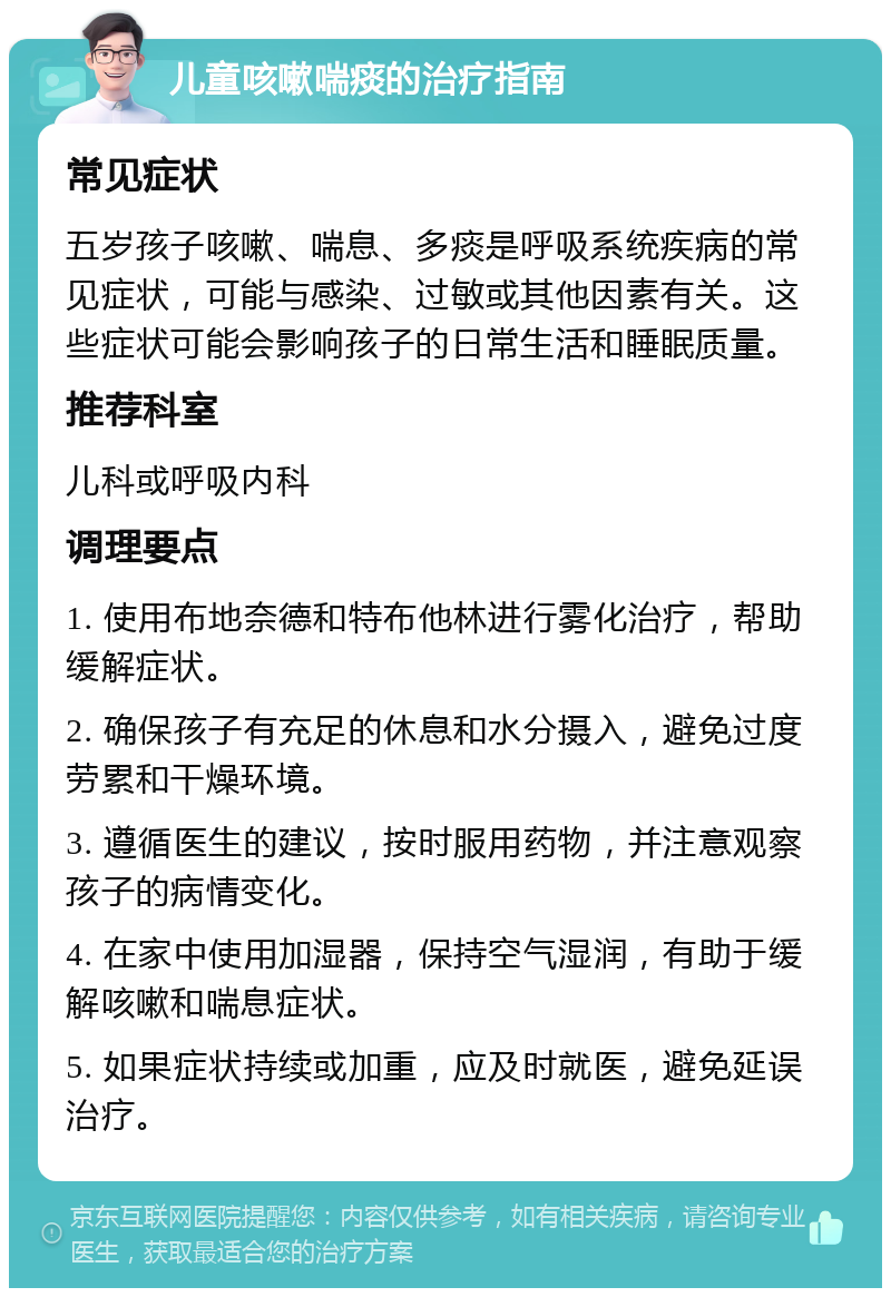 儿童咳嗽喘痰的治疗指南 常见症状 五岁孩子咳嗽、喘息、多痰是呼吸系统疾病的常见症状，可能与感染、过敏或其他因素有关。这些症状可能会影响孩子的日常生活和睡眠质量。 推荐科室 儿科或呼吸内科 调理要点 1. 使用布地奈德和特布他林进行雾化治疗，帮助缓解症状。 2. 确保孩子有充足的休息和水分摄入，避免过度劳累和干燥环境。 3. 遵循医生的建议，按时服用药物，并注意观察孩子的病情变化。 4. 在家中使用加湿器，保持空气湿润，有助于缓解咳嗽和喘息症状。 5. 如果症状持续或加重，应及时就医，避免延误治疗。