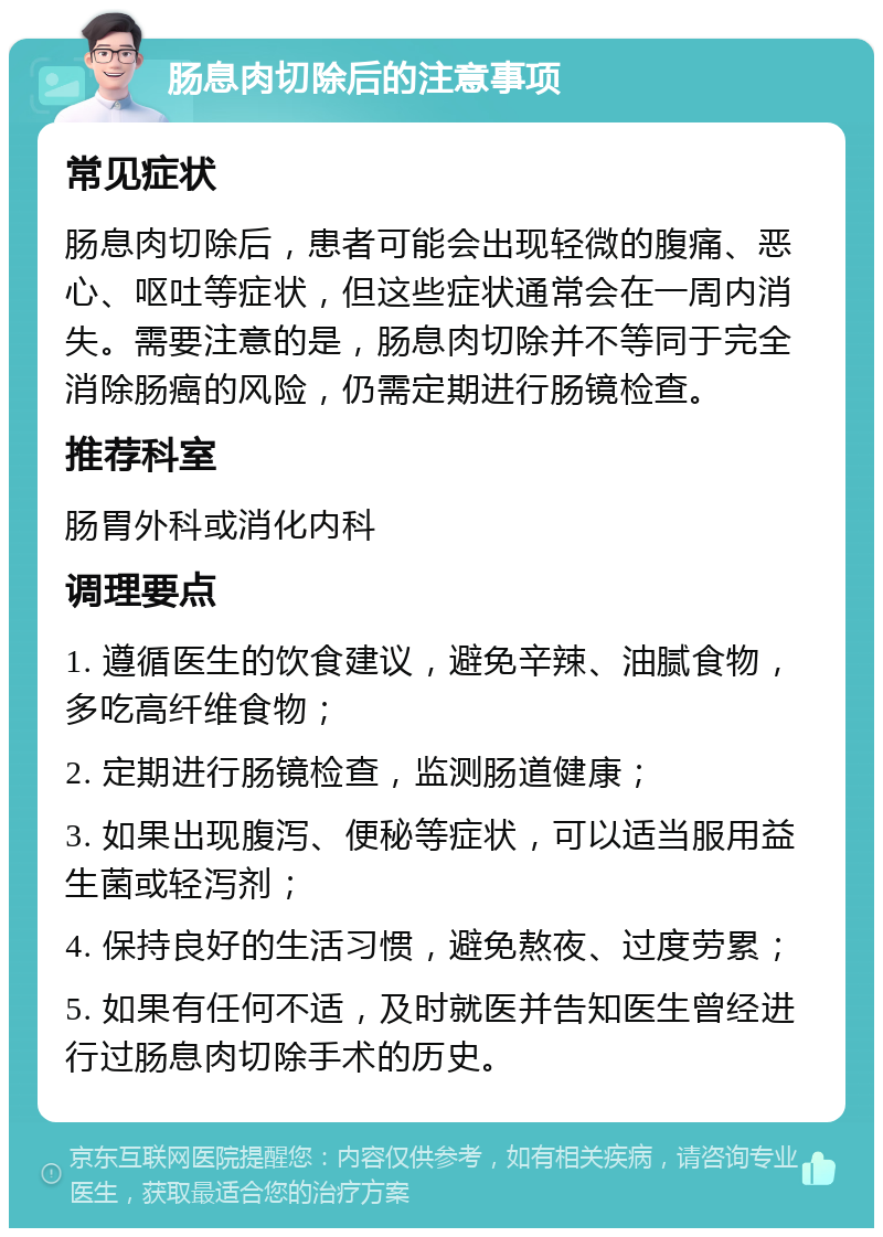 肠息肉切除后的注意事项 常见症状 肠息肉切除后，患者可能会出现轻微的腹痛、恶心、呕吐等症状，但这些症状通常会在一周内消失。需要注意的是，肠息肉切除并不等同于完全消除肠癌的风险，仍需定期进行肠镜检查。 推荐科室 肠胃外科或消化内科 调理要点 1. 遵循医生的饮食建议，避免辛辣、油腻食物，多吃高纤维食物； 2. 定期进行肠镜检查，监测肠道健康； 3. 如果出现腹泻、便秘等症状，可以适当服用益生菌或轻泻剂； 4. 保持良好的生活习惯，避免熬夜、过度劳累； 5. 如果有任何不适，及时就医并告知医生曾经进行过肠息肉切除手术的历史。