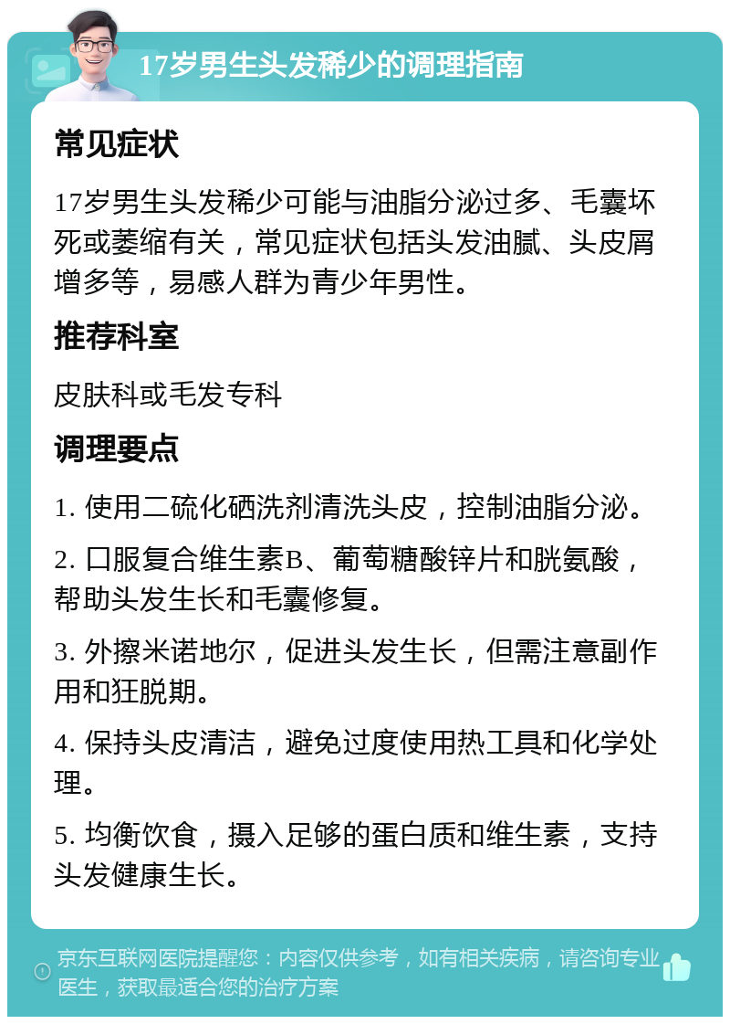 17岁男生头发稀少的调理指南 常见症状 17岁男生头发稀少可能与油脂分泌过多、毛囊坏死或萎缩有关，常见症状包括头发油腻、头皮屑增多等，易感人群为青少年男性。 推荐科室 皮肤科或毛发专科 调理要点 1. 使用二硫化硒洗剂清洗头皮，控制油脂分泌。 2. 口服复合维生素B、葡萄糖酸锌片和胱氨酸，帮助头发生长和毛囊修复。 3. 外擦米诺地尔，促进头发生长，但需注意副作用和狂脱期。 4. 保持头皮清洁，避免过度使用热工具和化学处理。 5. 均衡饮食，摄入足够的蛋白质和维生素，支持头发健康生长。