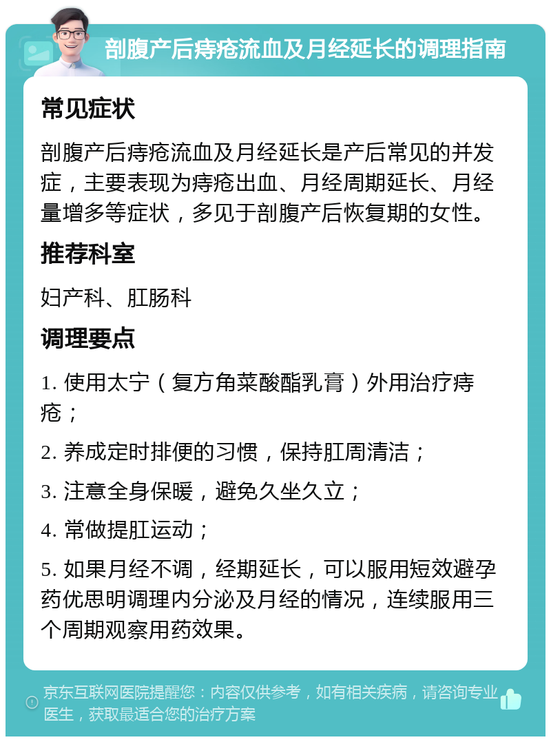 剖腹产后痔疮流血及月经延长的调理指南 常见症状 剖腹产后痔疮流血及月经延长是产后常见的并发症，主要表现为痔疮出血、月经周期延长、月经量增多等症状，多见于剖腹产后恢复期的女性。 推荐科室 妇产科、肛肠科 调理要点 1. 使用太宁（复方角菜酸酯乳膏）外用治疗痔疮； 2. 养成定时排便的习惯，保持肛周清洁； 3. 注意全身保暖，避免久坐久立； 4. 常做提肛运动； 5. 如果月经不调，经期延长，可以服用短效避孕药优思明调理内分泌及月经的情况，连续服用三个周期观察用药效果。