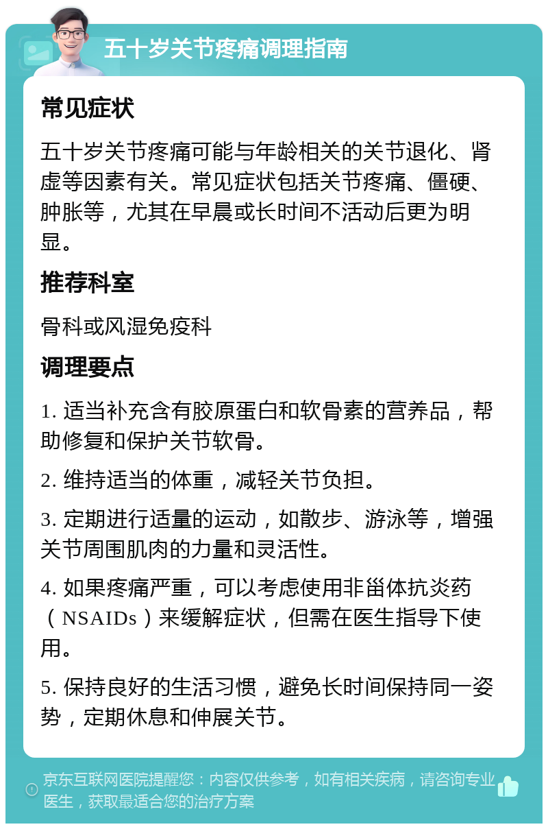 五十岁关节疼痛调理指南 常见症状 五十岁关节疼痛可能与年龄相关的关节退化、肾虚等因素有关。常见症状包括关节疼痛、僵硬、肿胀等，尤其在早晨或长时间不活动后更为明显。 推荐科室 骨科或风湿免疫科 调理要点 1. 适当补充含有胶原蛋白和软骨素的营养品，帮助修复和保护关节软骨。 2. 维持适当的体重，减轻关节负担。 3. 定期进行适量的运动，如散步、游泳等，增强关节周围肌肉的力量和灵活性。 4. 如果疼痛严重，可以考虑使用非甾体抗炎药（NSAIDs）来缓解症状，但需在医生指导下使用。 5. 保持良好的生活习惯，避免长时间保持同一姿势，定期休息和伸展关节。