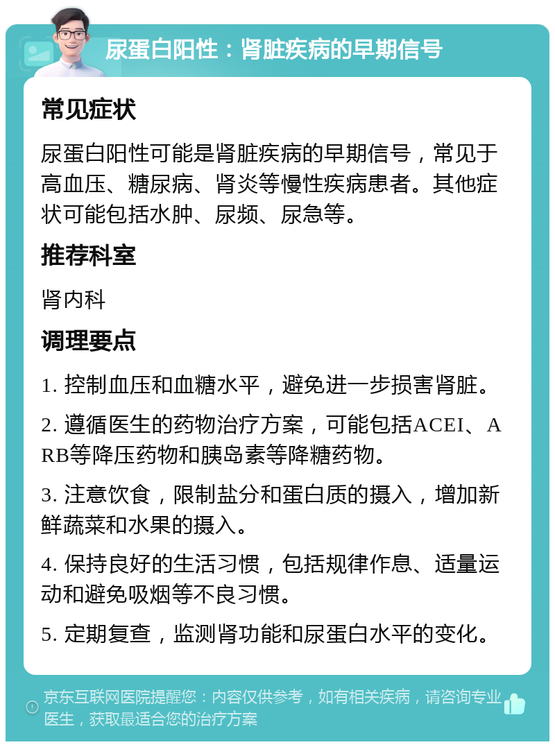 尿蛋白阳性：肾脏疾病的早期信号 常见症状 尿蛋白阳性可能是肾脏疾病的早期信号，常见于高血压、糖尿病、肾炎等慢性疾病患者。其他症状可能包括水肿、尿频、尿急等。 推荐科室 肾内科 调理要点 1. 控制血压和血糖水平，避免进一步损害肾脏。 2. 遵循医生的药物治疗方案，可能包括ACEI、ARB等降压药物和胰岛素等降糖药物。 3. 注意饮食，限制盐分和蛋白质的摄入，增加新鲜蔬菜和水果的摄入。 4. 保持良好的生活习惯，包括规律作息、适量运动和避免吸烟等不良习惯。 5. 定期复查，监测肾功能和尿蛋白水平的变化。