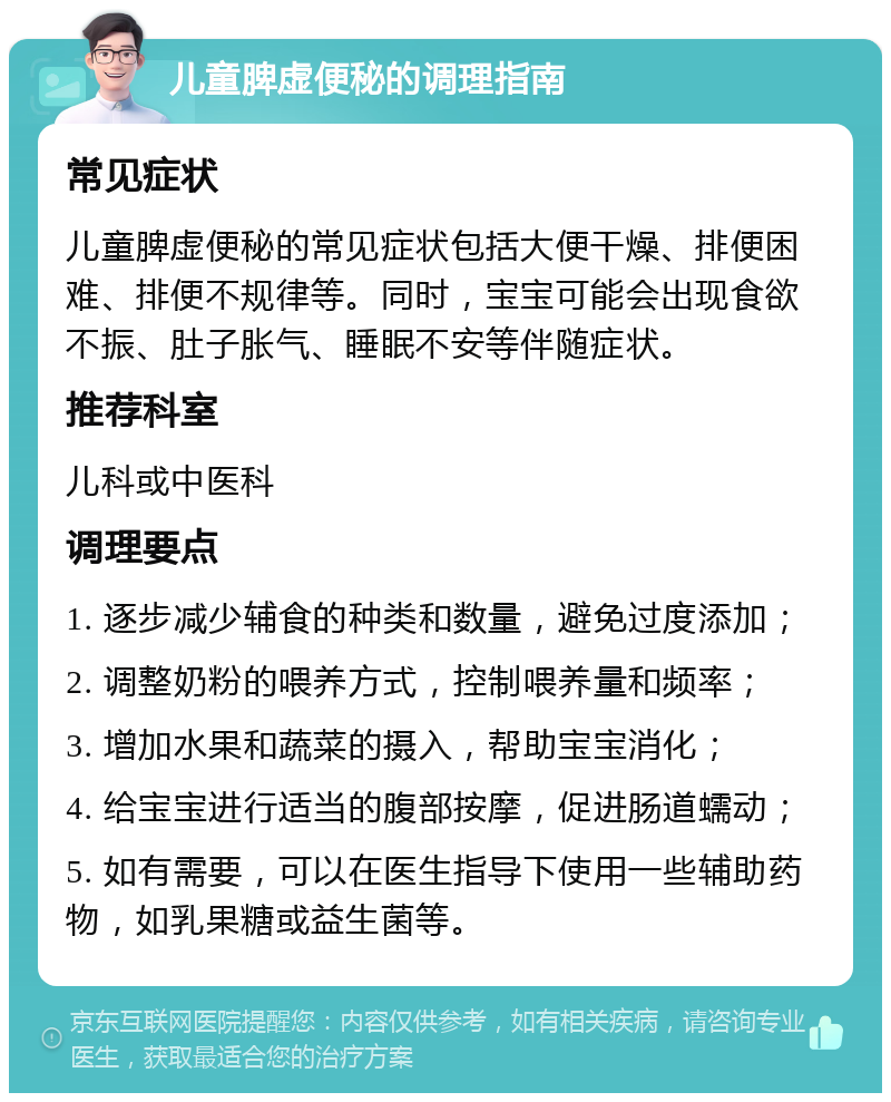 儿童脾虚便秘的调理指南 常见症状 儿童脾虚便秘的常见症状包括大便干燥、排便困难、排便不规律等。同时，宝宝可能会出现食欲不振、肚子胀气、睡眠不安等伴随症状。 推荐科室 儿科或中医科 调理要点 1. 逐步减少辅食的种类和数量，避免过度添加； 2. 调整奶粉的喂养方式，控制喂养量和频率； 3. 增加水果和蔬菜的摄入，帮助宝宝消化； 4. 给宝宝进行适当的腹部按摩，促进肠道蠕动； 5. 如有需要，可以在医生指导下使用一些辅助药物，如乳果糖或益生菌等。