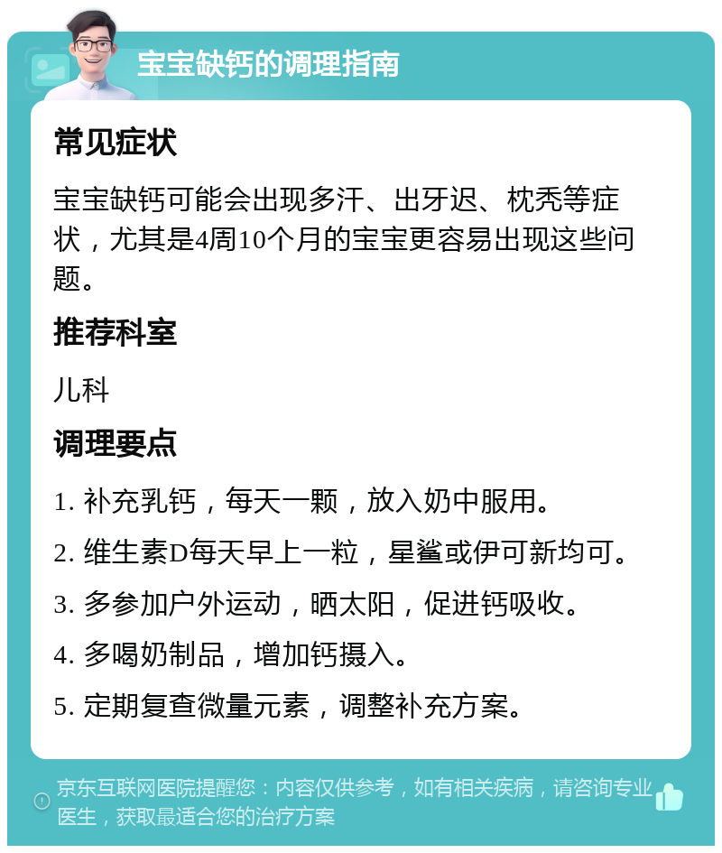 宝宝缺钙的调理指南 常见症状 宝宝缺钙可能会出现多汗、出牙迟、枕秃等症状，尤其是4周10个月的宝宝更容易出现这些问题。 推荐科室 儿科 调理要点 1. 补充乳钙，每天一颗，放入奶中服用。 2. 维生素D每天早上一粒，星鲨或伊可新均可。 3. 多参加户外运动，晒太阳，促进钙吸收。 4. 多喝奶制品，增加钙摄入。 5. 定期复查微量元素，调整补充方案。