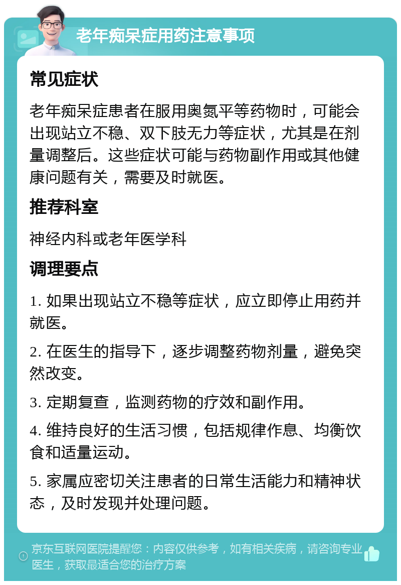 老年痴呆症用药注意事项 常见症状 老年痴呆症患者在服用奥氮平等药物时，可能会出现站立不稳、双下肢无力等症状，尤其是在剂量调整后。这些症状可能与药物副作用或其他健康问题有关，需要及时就医。 推荐科室 神经内科或老年医学科 调理要点 1. 如果出现站立不稳等症状，应立即停止用药并就医。 2. 在医生的指导下，逐步调整药物剂量，避免突然改变。 3. 定期复查，监测药物的疗效和副作用。 4. 维持良好的生活习惯，包括规律作息、均衡饮食和适量运动。 5. 家属应密切关注患者的日常生活能力和精神状态，及时发现并处理问题。