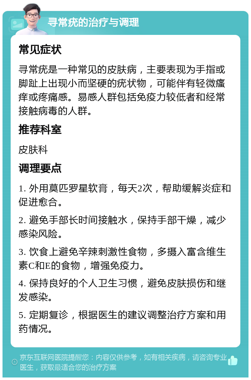 寻常疣的治疗与调理 常见症状 寻常疣是一种常见的皮肤病，主要表现为手指或脚趾上出现小而坚硬的疣状物，可能伴有轻微瘙痒或疼痛感。易感人群包括免疫力较低者和经常接触病毒的人群。 推荐科室 皮肤科 调理要点 1. 外用莫匹罗星软膏，每天2次，帮助缓解炎症和促进愈合。 2. 避免手部长时间接触水，保持手部干燥，减少感染风险。 3. 饮食上避免辛辣刺激性食物，多摄入富含维生素C和E的食物，增强免疫力。 4. 保持良好的个人卫生习惯，避免皮肤损伤和继发感染。 5. 定期复诊，根据医生的建议调整治疗方案和用药情况。