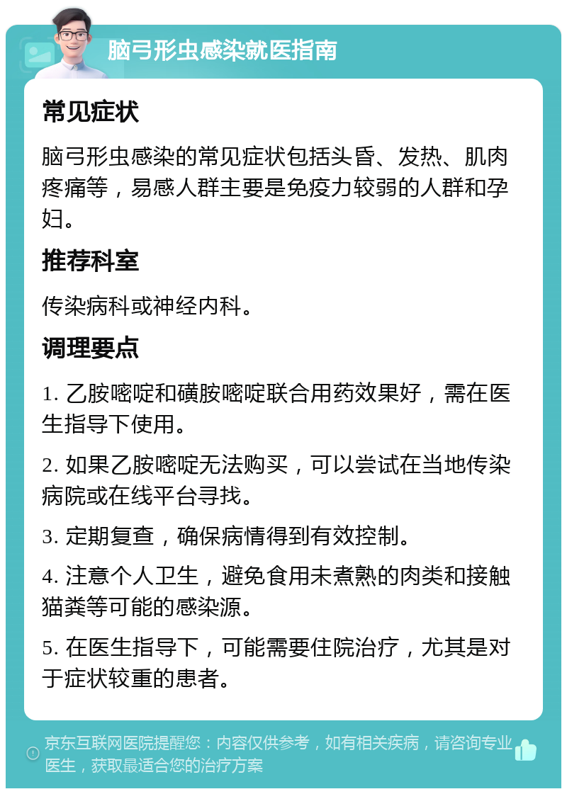 脑弓形虫感染就医指南 常见症状 脑弓形虫感染的常见症状包括头昏、发热、肌肉疼痛等，易感人群主要是免疫力较弱的人群和孕妇。 推荐科室 传染病科或神经内科。 调理要点 1. 乙胺嘧啶和磺胺嘧啶联合用药效果好，需在医生指导下使用。 2. 如果乙胺嘧啶无法购买，可以尝试在当地传染病院或在线平台寻找。 3. 定期复查，确保病情得到有效控制。 4. 注意个人卫生，避免食用未煮熟的肉类和接触猫粪等可能的感染源。 5. 在医生指导下，可能需要住院治疗，尤其是对于症状较重的患者。