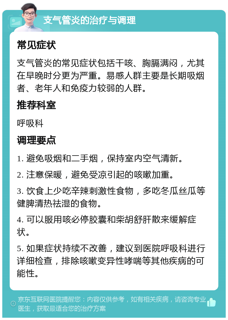 支气管炎的治疗与调理 常见症状 支气管炎的常见症状包括干咳、胸膈满闷，尤其在早晚时分更为严重。易感人群主要是长期吸烟者、老年人和免疫力较弱的人群。 推荐科室 呼吸科 调理要点 1. 避免吸烟和二手烟，保持室内空气清新。 2. 注意保暖，避免受凉引起的咳嗽加重。 3. 饮食上少吃辛辣刺激性食物，多吃冬瓜丝瓜等健脾清热祛湿的食物。 4. 可以服用咳必停胶囊和柴胡舒肝散来缓解症状。 5. 如果症状持续不改善，建议到医院呼吸科进行详细检查，排除咳嗽变异性哮喘等其他疾病的可能性。