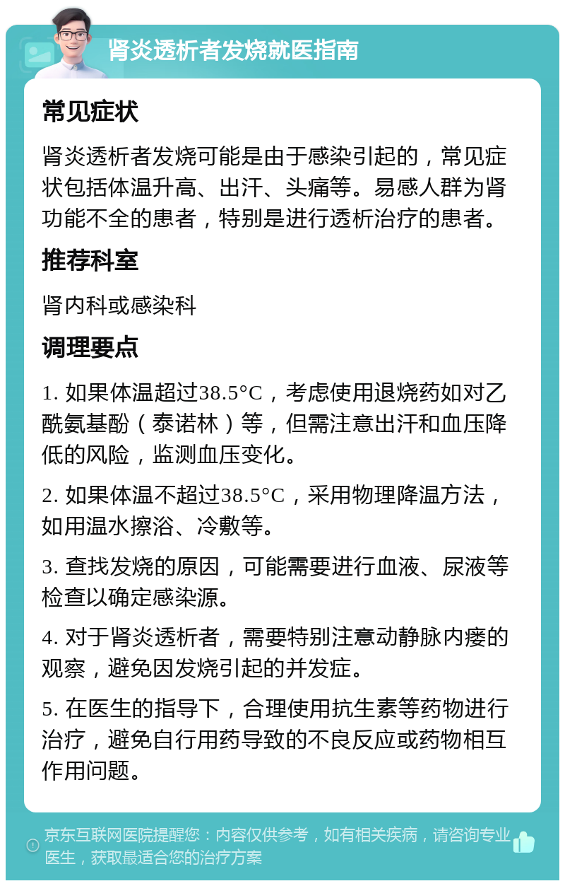 肾炎透析者发烧就医指南 常见症状 肾炎透析者发烧可能是由于感染引起的，常见症状包括体温升高、出汗、头痛等。易感人群为肾功能不全的患者，特别是进行透析治疗的患者。 推荐科室 肾内科或感染科 调理要点 1. 如果体温超过38.5°C，考虑使用退烧药如对乙酰氨基酚（泰诺林）等，但需注意出汗和血压降低的风险，监测血压变化。 2. 如果体温不超过38.5°C，采用物理降温方法，如用温水擦浴、冷敷等。 3. 查找发烧的原因，可能需要进行血液、尿液等检查以确定感染源。 4. 对于肾炎透析者，需要特别注意动静脉内瘘的观察，避免因发烧引起的并发症。 5. 在医生的指导下，合理使用抗生素等药物进行治疗，避免自行用药导致的不良反应或药物相互作用问题。