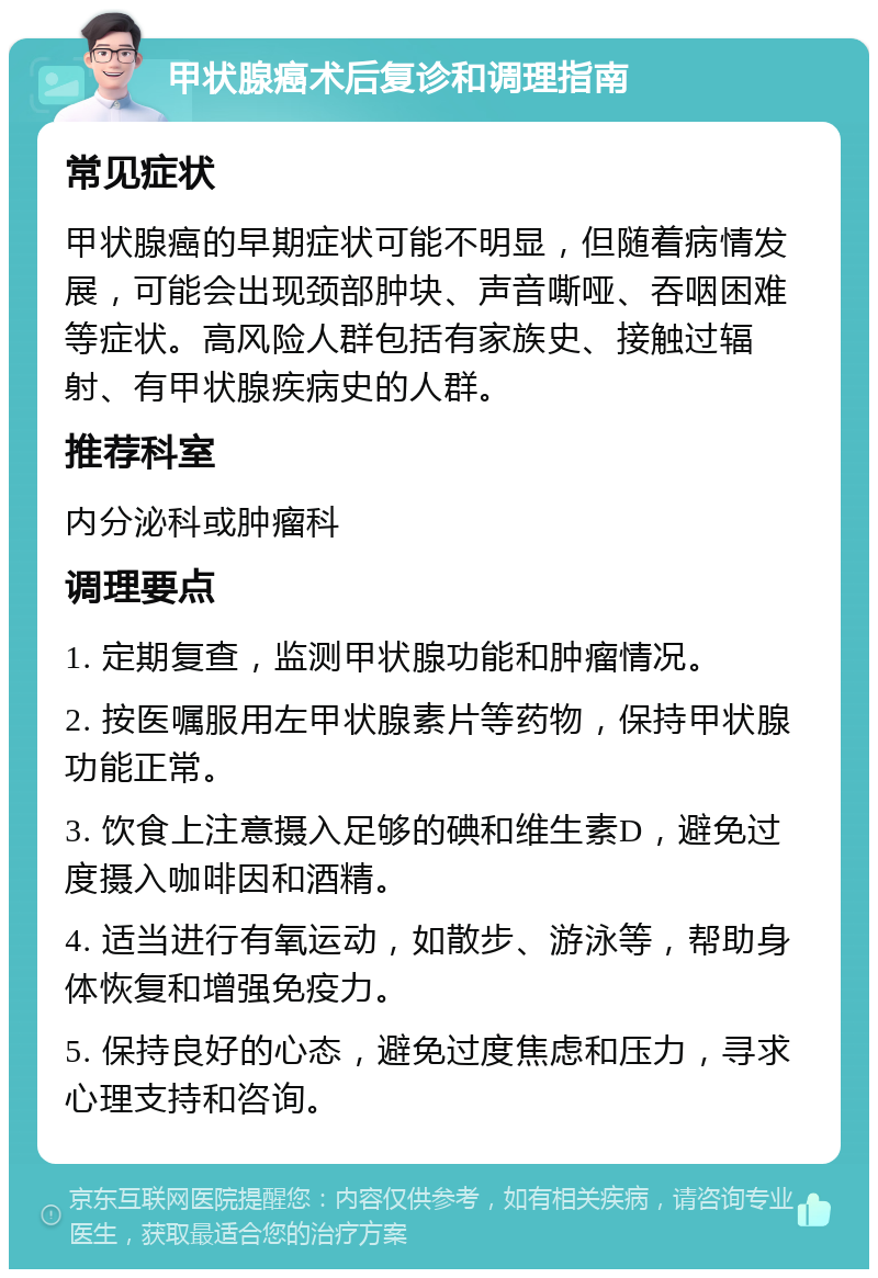 甲状腺癌术后复诊和调理指南 常见症状 甲状腺癌的早期症状可能不明显，但随着病情发展，可能会出现颈部肿块、声音嘶哑、吞咽困难等症状。高风险人群包括有家族史、接触过辐射、有甲状腺疾病史的人群。 推荐科室 内分泌科或肿瘤科 调理要点 1. 定期复查，监测甲状腺功能和肿瘤情况。 2. 按医嘱服用左甲状腺素片等药物，保持甲状腺功能正常。 3. 饮食上注意摄入足够的碘和维生素D，避免过度摄入咖啡因和酒精。 4. 适当进行有氧运动，如散步、游泳等，帮助身体恢复和增强免疫力。 5. 保持良好的心态，避免过度焦虑和压力，寻求心理支持和咨询。